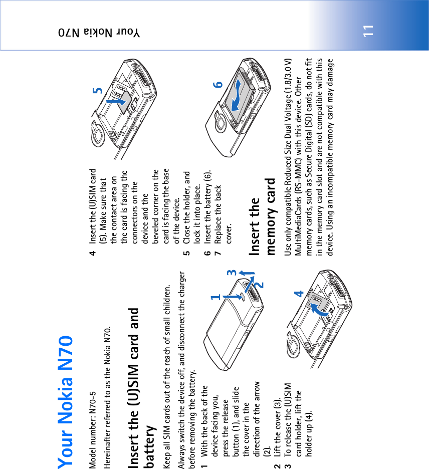 Your Nokia N7011Your Nokia N70Model number: N70-5Hereinafter referred to as the Nokia N70.Insert the (U)SIM card and batteryKeep all SIM cards out of the reach of small children.Always switch the device off, and disconnect the charger before removing the battery.1With the back of the device facing you, press the release button (1), and slide the cover in the direction of the arrow (2).2Lift the cover (3).3To release the (U)SIM card holder, lift the holder up (4).4Insert the (U)SIM card (5). Make sure that the contact area on the card is facing the connectors on the device and the beveled corner on the card is facing the base of the device.5Close the holder, and lock it into place.6Insert the battery (6).7Replace the back cover.Insert the memory cardUse only compatible Reduced Size Dual Voltage (1.8/3.0 V) MultiMediaCards (RS-MMC) with this device. Other memory cards, such as Secure Digital (SD) cards, do not fit in the memory card slot and are not compatible with this device. Using an incompatible memory card may damage 