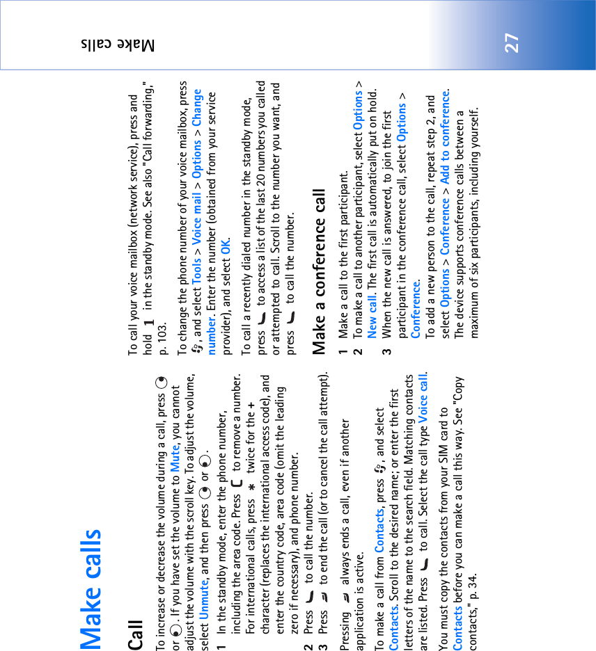 Make calls27Make callsCallTo increase or decrease the volume during a call, press   or  . If you have set the volume to Mute, you cannot adjust the volume with the scroll key. To adjust the volume, select Unmute, and then press   or  . 1In the standby mode, enter the phone number, including the area code. Press   to remove a number. For international calls, press   twice for the + character (replaces the international access code), and enter the country code, area code (omit the leading zero if necessary), and phone number.2Press   to call the number.3Press   to end the call (or to cancel the call attempt).Pressing   always ends a call, even if another application is active.To make a call from Contacts, press  , and select Contacts. Scroll to the desired name; or enter the first letters of the name to the search field. Matching contacts are listed. Press   to call. Select the call type Voice call.You must copy the contacts from your SIM card to Contacts before you can make a call this way. See &quot;Copy contacts‚&quot; p. 34.To call your voice mailbox (network service), press and hold   in the standby mode. See also &quot;Call forwarding‚&quot; p. 103.To change the phone number of your voice mailbox, press , and select Tools &gt; Voice mail &gt; Options &gt; Change number. Enter the number (obtained from your service provider), and select OK.To call a recently dialed number in the standby mode, press   to access a list of the last 20 numbers you called or attempted to call. Scroll to the number you want, and press   to call the number.Make a conference call1Make a call to the first participant.2To make a call to another participant, select Options &gt; New call. The first call is automatically put on hold.3When the new call is answered, to join the first participant in the conference call, select Options &gt; Conference.To add a new person to the call, repeat step 2, and select Options &gt; Conference &gt; Add to conference. The device supports conference calls between a maximum of six participants, including yourself.