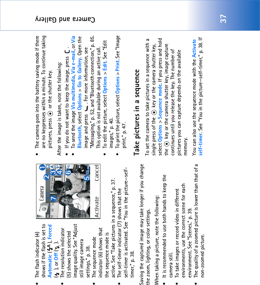 Camera and Gallery37• The flash indicator (4) shows if the flash is set to Automatic (), Forced (), or Off ().• The resolution indicator (5) shows the selected image quality. See &quot;Adjust still image camera settings‚&quot; p. 38.• The sequence mode indicator (6) shows that the sequence mode is active. See &quot;Take pictures in a sequence‚&quot; p. 37.• The self-timer indicator (7) shows that theself-timer is activated. See &quot;You in the picture—self-timer‚&quot; p. 38.Saving the captured image may take longer if you change the zoom, lighting, or color settings.When taking a picture, note the following:• It is recommended to use both hands to keep the camera still.• To take images or record video in different environments, use the correct scene for each environment. See &quot;Scenes‚&quot; p. 39.• The quality of a zoomed picture is lower than that of a non-zoomed picture.• The camera goes into the battery saving mode if there are no keypresses within a minute. To continue taking pictures, press   or the shutter key.After the image is taken, note the following: • If you do not want to keep the image, press  .• To send the image Via multimedia, Via e-mail, or Via Bluetooth, select Options &gt; Go to Gallery. Open the image and press  . For more information, see &quot;Messaging‚&quot; p. 52, and &quot;Bluetooth connection‚&quot; p. 85. This option is not available during an active call.• To edit the picture, select Options &gt; Edit. See &quot;Edit images‚&quot; p. 40.• To print the picture, select Options &gt; Print. See &quot;Image print‚&quot; p. 47.Take pictures in a sequenceTo set the camera to take pictures in a sequence with a single press of the   key or the camera shutter key, select Options &gt; Sequence mode. If you press and hold the   key or the camera shutter key, image capture continues until you release the key. The number of pictures you can capture depends on the available memory.You can also use the sequence mode with the Activate self-timer. See &quot;You in the picture—self-timer‚&quot; p. 38. If 