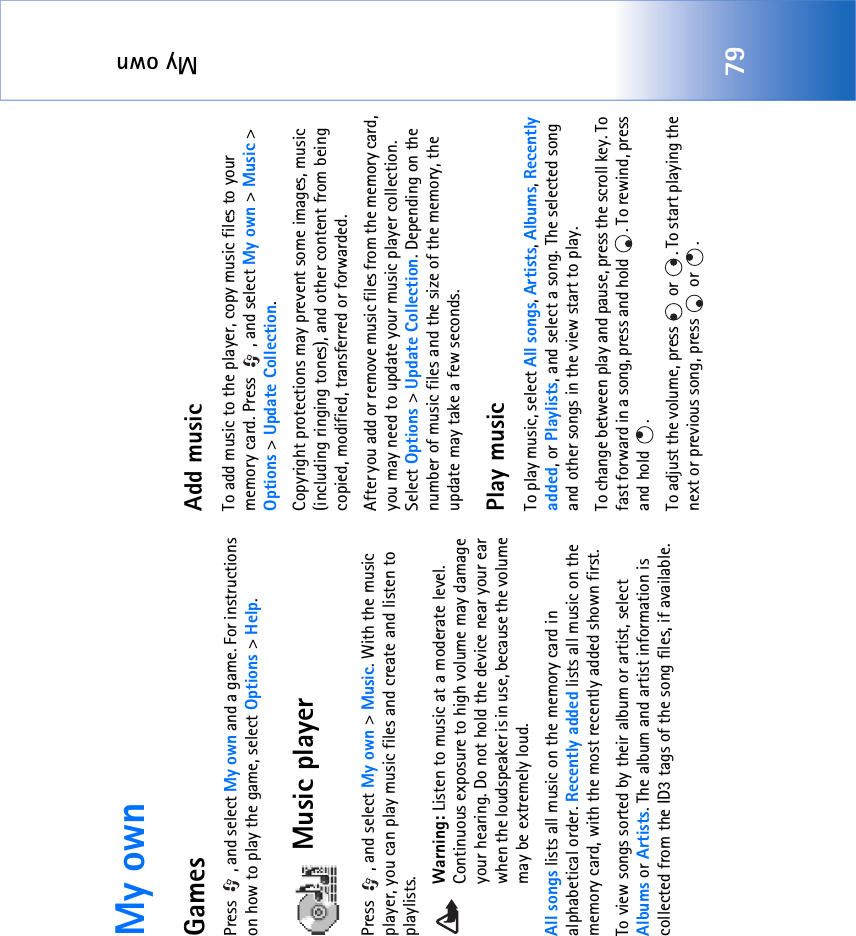 My own79My ownGamesPress  , and select My own and a game. For instructions on how to play the game, select Options &gt; Help.Music playerPress , and select My own &gt; Music. With the music player, you can play music files and create and listen to playlists.Warning: Listen to music at a moderate level. Continuous exposure to high volume may damage your hearing. Do not hold the device near your ear when the loudspeaker is in use, because the volume may be extremely loud.All songs lists all music on the memory card in alphabetical order. Recently added lists all music on the memory card, with the most recently added shown first.To view songs sorted by their album or artist, select  Albums or Artists. The album and artist information is collected from the ID3 tags of the song files, if available.Add musicTo add music to the player, copy music files to your memory card. Press  , and select My own &gt; Music &gt; Options &gt; Update Collection. Copyright protections may prevent some images, music (including ringing tones), and other content from being copied, modified, transferred or forwarded.After you add or remove music files from the memory card, you may need to update your music player collection. Select Options &gt; Update Collection. Depending on the number of music files and the size of the memory, the update may take a few seconds.Play musicTo play music, select All songs, Artists, Albums, Recently added, or Playlists, and select a song. The selected song and other songs in the view start to play.To change between play and pause, press the scroll key. To fast forward in a song, press and hold  . To rewind, press and hold  .To adjust the volume, press   or  . To start playing the next or previous song, press   or  .