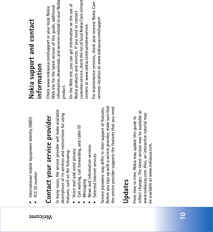 Welcome10• International mobile equipment identity (IMEI)• FCC ID numberContact your service providerIn many cases, the service provider will make available descriptions of its services and instructions for using features, such as the following:• Voice mail and voice privacy• Call waiting, call forwarding, and caller ID•Messaging• News and information services• Selected Internet servicesService providers may differ in their support of features. Before you sign up with a service provider, make sure that the service provider supports the features that you need.UpdatesFrom time to time, Nokia may update this guide to reflect changes. The latest version may be available at www.nokiausa.com. Also, an interactive tutorial may be available at www.nokiausa.com.Nokia support and contact informationCheck www.nokiausa.com/support or your local Nokia Web site for the latest version of this guide, additional information, downloads, and services related to your Nokia product.On the Web site, you can get information on the use of Nokia products and services. If you need to contact customer service, check the list of local Nokia Care contact centers at www.nokia.com/customerservice.For maintenance services, check your nearest Nokia Care services location at www.nokiausa.com/support.