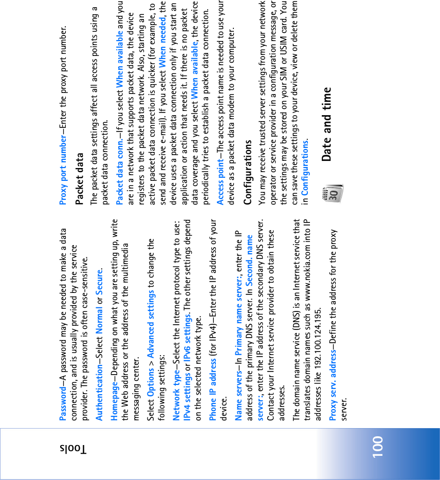 Tools100Password—A password may be needed to make a data connection, and is usually provided by the service provider. The password is often case-sensitive.Authentication—Select Normal or Secure.Homepage—Depending on what you are setting up, write the Web address or the address of the multimedia messaging center.Select Options &gt; Advanced settings to change the following settings:Network type—Select the Internet protocol type to use: IPv4 settings or IPv6 settings. The other settings depend on the selected network type.Phone IP address (for IPv4)—Enter the IP address of your device. Name servers—In Primary name server:, enter the IP address of the primary DNS server. In Second. name server:, enter the IP address of the secondary DNS server. Contact your Internet service provider to obtain these addresses.The domain name service (DNS) is an Internet service that translates domain names such as www.nokia.com into IP addresses like 192.100.124.195.Proxy serv. address—Define the address for the proxy server.Proxy port number—Enter the proxy port number.Packet dataThe packet data settings affect all access points using a packet data connection.Packet data conn.—If you select When available and you are in a network that supports packet data, the device registers to the packet data network. Also, starting an active packet data connection is quicker (for example, to send and receive e-mail). If you select When needed, the device uses a packet data connection only if you start an application or action that needs it. If there is no packet data coverage and you select When available, the device periodically tries to establish a packet data connection.Access point—The access point name is needed to use your device as a packet data modem to your computer.ConfigurationsYou may receive trusted server settings from your network operator or service provider in a configuration message, or the settings may be stored on your SIM or USIM card. You can save these settings to your device, view or delete them in Configurations.Date and time