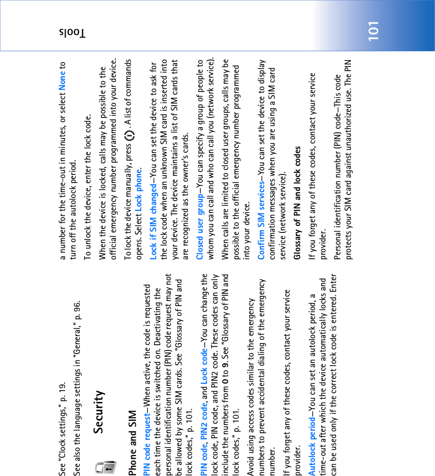 Tools101See &quot;Clock settings‚&quot; p. 19.See also the language settings in &quot;General‚&quot; p. 96.SecurityPhone and SIMPIN code request—When active, the code is requested each time the device is switched on. Deactivating the personal identification number (PIN) code request may not be allowed by some SIM cards. See &quot;Glossary of PIN and lock codes‚&quot; p. 101.PIN code, PIN2 code, and Lock code—You can change the lock code, PIN code, and PIN2 code. These codes can only include the numbers from 0 to 9. See &quot;Glossary of PIN and lock codes‚&quot; p. 101.Avoid using access codes similar to the emergency numbers to prevent accidental dialing of the emergency number.If you forget any of these codes, contact your service provider.Autolock period—You can set an autolock period, a time-out after which the device automatically locks and can be used only if the correct lock code is entered. Enter a number for the time-out in minutes, or select None to turn off the autolock period.To unlock the device, enter the lock code.When the device is locked, calls may be possible to the official emergency number programmed into your device.To lock the device manually, press  . A list of commands opens. Select Lock phone.Lock if SIM changed—You can set the device to ask for the lock code when an unknown SIM card is inserted into your device. The device maintains a list of SIM cards that are recognized as the owner’s cards.Closed user group—You can specify a group of people to whom you can call and who can call you (network service).When calls are limited to closed user groups, calls may be possible to the official emergency number programmed into your device.Confirm SIM services—You can set the device to display confirmation messages when you are using a SIM card service (network service).Glossary of PIN and lock codesIf you forget any of these codes, contact your service provider.Personal identification number (PIN) code—This code protects your SIM card against unauthorized use. The PIN 