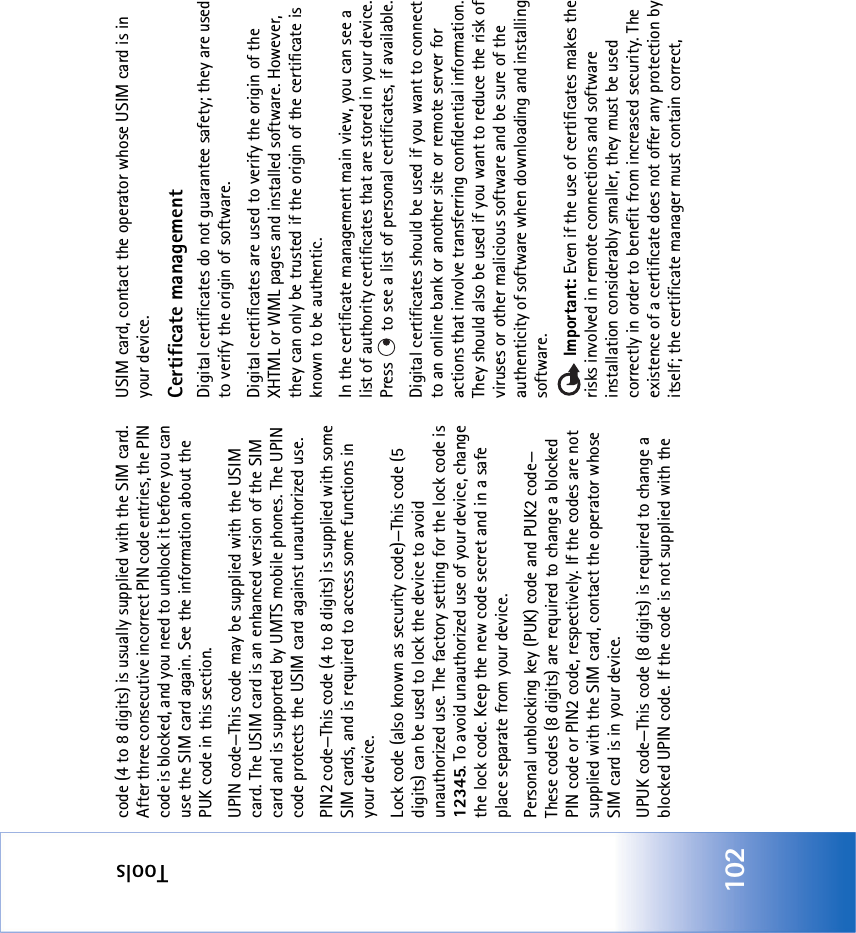 Tools102code (4 to 8 digits) is usually supplied with the SIM card. After three consecutive incorrect PIN code entries, the PIN code is blocked, and you need to unblock it before you can use the SIM card again. See the information about the PUK code in this section.UPIN code—This code may be supplied with the USIM card. The USIM card is an enhanced version of the SIM card and is supported by UMTS mobile phones. The UPIN code protects the USIM card against unauthorized use.PIN2 code—This code (4 to 8 digits) is supplied with some SIM cards, and is required to access some functions in your device.Lock code (also known as security code)—This code (5 digits) can be used to lock the device to avoid unauthorized use. The factory setting for the lock code is 12345. To avoid unauthorized use of your device, change the lock code. Keep the new code secret and in a safe place separate from your device.Personal unblocking key (PUK) code and PUK2 code—These codes (8 digits) are required to change a blocked PIN code or PIN2 code, respectively. If the codes are not supplied with the SIM card, contact the operator whose SIM card is in your device.UPUK code—This code (8 digits) is required to change a blocked UPIN code. If the code is not supplied with the USIM card, contact the operator whose USIM card is in your device.Certificate managementDigital certificates do not guarantee safety; they are used to verify the origin of software.Digital certificates are used to verify the origin of the XHTML or WML pages and installed software. However, they can only be trusted if the origin of the certificate is known to be authentic. In the certificate management main view, you can see a list of authority certificates that are stored in your device. Press   to see a list of personal certificates, if available.Digital certificates should be used if you want to connect to an online bank or another site or remote server for actions that involve transferring confidential information. They should also be used if you want to reduce the risk of viruses or other malicious software and be sure of the authenticity of software when downloading and installing software. Important: Even if the use of certificates makes the risks involved in remote connections and software installation considerably smaller, they must be used correctly in order to benefit from increased security. The existence of a certificate does not offer any protection by itself; the certificate manager must contain correct, 