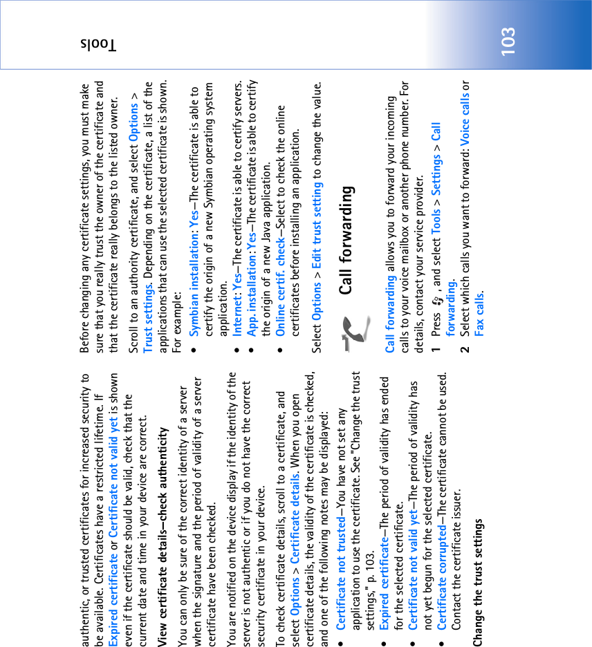Tools103authentic, or trusted certificates for increased security to be available. Certificates have a restricted lifetime. If Expired certificate or Certificate not valid yet is shown even if the certificate should be valid, check that the current date and time in your device are correct.View certificate details—check authenticityYou can only be sure of the correct identity of a server when the signature and the period of validity of a server certificate have been checked. You are notified on the device display if the identity of the server is not authentic or if you do not have the correct security certificate in your device.To check certificate details, scroll to a certificate, and select Options &gt; Certificate details. When you open certificate details, the validity of the certificate is checked, and one of the following notes may be displayed:•Certificate not trusted—You have not set any application to use the certificate. See &quot;Change the trust settings‚&quot; p. 103.•Expired certificate—The period of validity has ended for the selected certificate.•Certificate not valid yet—The period of validity has not yet begun for the selected certificate.•Certificate corrupted—The certificate cannot be used. Contact the certificate issuer.Change the trust settingsBefore changing any certificate settings, you must make sure that you really trust the owner of the certificate and that the certificate really belongs to the listed owner.Scroll to an authority certificate, and select Options &gt; Trust settings. Depending on the certificate, a list of the applications that can use the selected certificate is shown. For example:•Symbian installation: Yes—The certificate is able to certify the origin of a new Symbian operating system application.•Internet: Yes—The certificate is able to certify servers. •App. installation: Yes—The certificate is able to certify the origin of a new Java application.•Online certif. check—Select to check the online certificates before installing an application.Select Options &gt; Edit trust setting to change the value.Call forwardingCall forwarding allows you to forward your incoming calls to your voice mailbox or another phone number. For details, contact your service provider.1Press , and select Tools &gt; Settings &gt; Call forwarding.2Select which calls you want to forward: Voice calls or Fax calls.