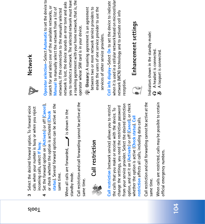 Tools1043Select the desired forward option. To forward voice calls when your number is busy or when you reject incoming calls, select If busy.4Set the forward option on (Activate) or off (Cancel), or check whether the option is activated (Check status). Several forward options can be active at the same time. When all calls are forwarded,   is shown in the standby mode.Call restriction and call forwarding cannot be active at the same time.Call restrictionCall restriction (network service) allows you to restrict the calls that you make or receive with the device. To change the settings, you need the restriction password from your service provider. Select the desired restriction option, and set it on (Activate) or off (Cancel), or check whether the option is active (Check status). Call restriction affects all calls, including data calls. Call restriction and call forwarding cannot be active at the same time.When calls are restricted, calls may be possible to certain official emergency numbers.NetworkOperator selection—Select Automatic to set the device to search for and select one of the available networks, or Manual to manually select the network from a list of networks. If the connection to the manually selected network is lost, the device sounds an error tone and asks you to reselect a network. The selected network must have a roaming agreement with your home network, that is, the operator whose SIM card is in your device. Glossary: A roaming agreement is an agreement between two or more network service providers to enable the users of one service provider to use the services of other service providers.Cell info display—Select On to set the device to indicate when it is used in a cellular network based on microcellular network (MCN) technology and to activate cell info reception.Enhancement settingsIndicators shown in the standby mode:  A headset is connected.  A loopset is connected.