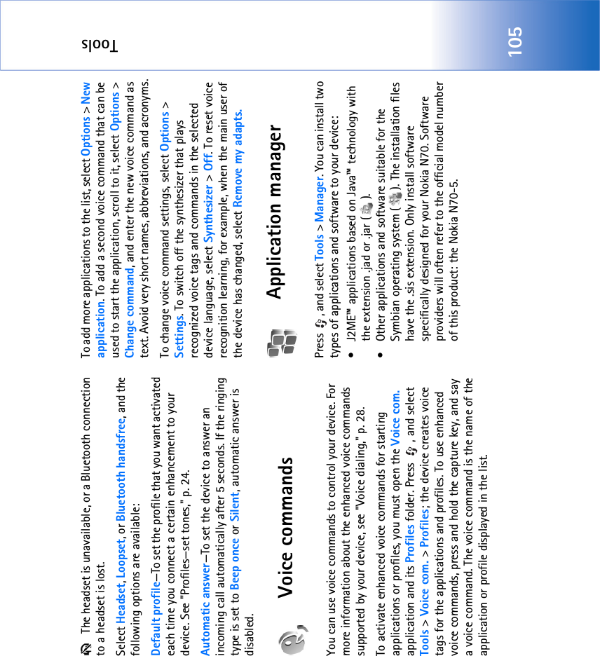 Tools105 The headset is unavailable, or a Bluetooth connection to a headset is lost.Select Headset, Loopset, or Bluetooth handsfree, and the following options are available:Default profile—To set the profile that you want activated each time you connect a certain enhancement to your device. See &quot;Profiles—set tones‚&quot; p. 24. Automatic answer—To set the device to answer an incoming call automatically after 5 seconds. If the ringing type is set to Beep once or Silent, automatic answer is disabled.Voice commandsYou can use voice commands to control your device. For more information about the enhanced voice commands supported by your device, see &quot;Voice dialing‚&quot; p. 28. To activate enhanced voice commands for starting applications or profiles, you must open the Voice com. application and its Profiles folder. Press  , and select Tools &gt; Voice com. &gt; Profiles; the device creates voice tags for the applications and profiles. To use enhanced voice commands, press and hold the capture key, and say a voice command. The voice command is the name of the application or profile displayed in the list.To add more applications to the list, select Options &gt; New application. To add a second voice command that can be used to start the application, scroll to it, select Options &gt; Change command, and enter the new voice command as text. Avoid very short names, abbreviations, and acronyms.To change voice command settings, select Options &gt; Settings. To switch off the synthesizer that plays recognized voice tags and commands in the selected device language, select Synthesizer &gt; Off. To reset voice recognition learning, for example, when the main user of the device has changed, select Remove my adapts.Application managerPress  , and select Tools &gt; Manager. You can install two types of applications and software to your device:• J2ME™ applications based on Java™ technology with the extension .jad or .jar ( ).• Other applications and software suitable for the Symbian operating system ( ). The installation files have the .sis extension. Only install software specifically designed for your Nokia N70. Software providers will often refer to the official model number of this product: the Nokia N70-5.