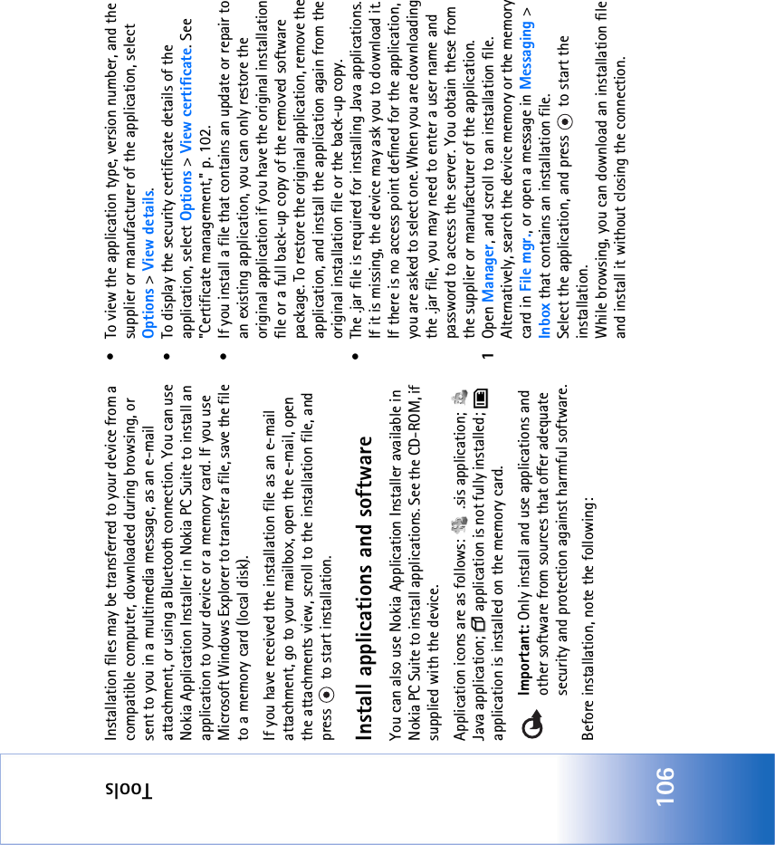 Tools106Installation files may be transferred to your device from a compatible computer, downloaded during browsing, or sent to you in a multimedia message, as an e-mail attachment, or using a Bluetooth connection. You can use Nokia Application Installer in Nokia PC Suite to install an application to your device or a memory card. If you use Microsoft Windows Explorer to transfer a file, save the file to a memory card (local disk).If you have received the installation file as an e-mail attachment, go to your mailbox, open the e-mail, open the attachments view, scroll to the installation file, and press   to start installation.Install applications and softwareYou can also use Nokia Application Installer available in Nokia PC Suite to install applications. See the CD-ROM, if supplied with the device.Application icons are as follows:   .sis application;   Java application;   application is not fully installed;   application is installed on the memory card.Important: Only install and use applications and other software from sources that offer adequate security and protection against harmful software.Before installation, note the following:• To view the application type, version number, and the supplier or manufacturer of the application, select Options &gt; View details.• To display the security certificate details of the application, select Options &gt; View certificate. See &quot;Certificate management‚&quot; p. 102.• If you install a file that contains an update or repair to an existing application, you can only restore the original application if you have the original installation file or a full back-up copy of the removed software package. To restore the original application, remove the application, and install the application again from the original installation file or the back-up copy.• The .jar file is required for installing Java applications. If it is missing, the device may ask you to download it. If there is no access point defined for the application, you are asked to select one. When you are downloading the .jar file, you may need to enter a user name and password to access the server. You obtain these from the supplier or manufacturer of the application.1Open Manager, and scroll to an installation file. Alternatively, search the device memory or the memory card in File mgr., or open a message in Messaging &gt; Inbox that contains an installation file.Select the application, and press   to start the installation.While browsing, you can download an installation file and install it without closing the connection.
