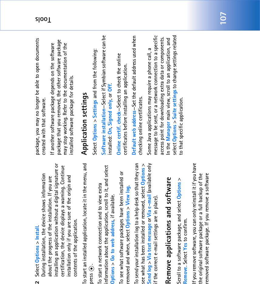 Tools1072Select Options &gt; Install.During installation, the device shows information about the progress of the installation. If you are installing an application without a digital signature or certification, the device displays a warning. Continue installation only if you are sure of the origin and contents of the application.To start an installed application, locate it in the menu, and press .To start a network connection and to view extra information about the application, scroll to it, and select Options &gt; Go to web address, if available.To see what software packages have been installed or removed and when, select Options &gt; View log.To send your installation log to a help desk so that they can see what has been installed or removed, select Options &gt; Send log &gt; Via text message or Via e-mail (available only if the correct e-mail settings are in place).Remove applications and softwareScroll to a software package, and select Options &gt; Remove. Select Yes to confirm.If you remove software, you can only reinstall it if you have the original software package or a full backup of the removed software package. If you remove a software package, you may no longer be able to open documents created with that software.If another software package depends on the software package that you removed, the other software package may stop working. Refer to the documentation of the installed software package for details.Application settingsSelect Options &gt; Settings and from the following:Software installation—Select if Symbian software can be installed: On, Signed only, or Off.Online certif. check—Select to check the online certificates before installing an application.Default web address—Set the default address used when checking online certificates.Some Java applications may require a phone call, a message to be sent, or a network connection to a specific access point for downloading extra data or components. In the Manager main view, scroll to an application, and select Options &gt; Suite settings to change settings related to that specific application.