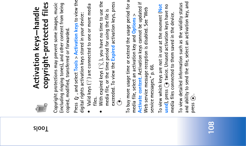 Tools108Activation keys—handle copyright-protected filesCopyright protections may prevent some images, music (including ringing tones), and other content from being copied, modified, transferred or forwarded.Press  , and select Tools &gt; Activation keys to view the digital rights activation keys stored in your device:• Valid keys ( ) are connected to one or more media files.• With expired keys ( ), you have no time to use the media file, or the time period for using the file is exceeded. To view the Expired activation keys, press . To buy more usage time or extend the usage period for a media file, select an activation key and Options &gt; Activate content. Activation keys cannot be updated if Web service message reception is disabled. See &quot;Web service messages‚&quot; p. 66.To view which keys are not in use at the moment (Not used), press   twice. Unused activation keys have no media files connected to them saved in the device. To view detailed information such as the validity status and ability to send the file, select an activation key, and press .