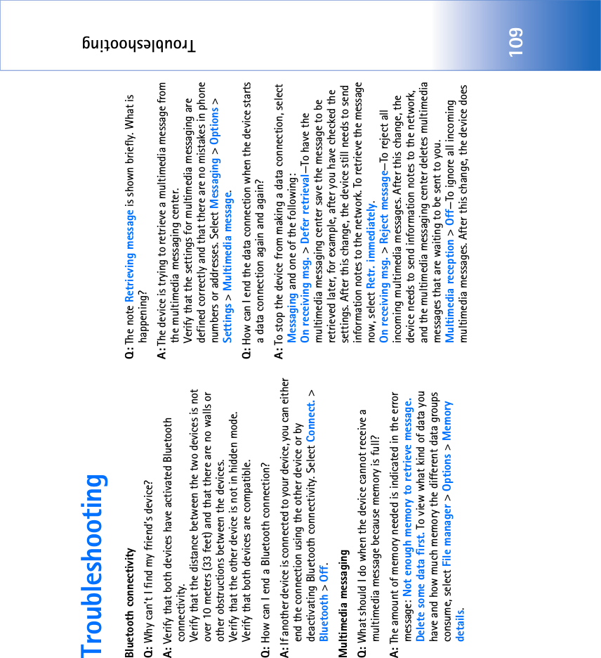 Troubleshooting109TroubleshootingBluetooth connectivityQ: Why can’t I find my friend’s device?A: Verify that both devices have activated Bluetooth connectivity.Verify that the distance between the two devices is not over 10 meters (33 feet) and that there are no walls or other obstructions between the devices.Verify that the other device is not in hidden mode.Verify that both devices are compatible.Q: How can I end a Bluetooth connection?A: If another device is connected to your device, you can either end the connection using the other device or by deactivating Bluetooth connectivity. Select Connect. &gt; Bluetooth &gt; Off.Multimedia messagingQ: What should I do when the device cannot receive a multimedia message because memory is full?A: The amount of memory needed is indicated in the error message: Not enough memory to retrieve message. Delete some data first. To view what kind of data you have and how much memory the different data groups consume, select File manager &gt; Options &gt; Memory details.Q: The note Retrieving message is shown briefly. What is happening? A: The device is trying to retrieve a multimedia message from the multimedia messaging center.Verify that the settings for multimedia messaging are defined correctly and that there are no mistakes in phone numbers or addresses. Select Messaging &gt; Options &gt; Settings &gt; Multimedia message.Q: How can I end the data connection when the device starts a data connection again and again? A: To stop the device from making a data connection, select Messaging and one of the following:On receiving msg. &gt; Defer retrieval—To have the multimedia messaging center save the message to be retrieved later, for example, after you have checked the settings. After this change, the device still needs to send information notes to the network. To retrieve the message now, select Retr. immediately.On receiving msg. &gt; Reject message—To reject all incoming multimedia messages. After this change, the device needs to send information notes to the network, and the multimedia messaging center deletes multimedia messages that are waiting to be sent to you.Multimedia reception &gt; Off—To ignore all incoming multimedia messages. After this change, the device does 