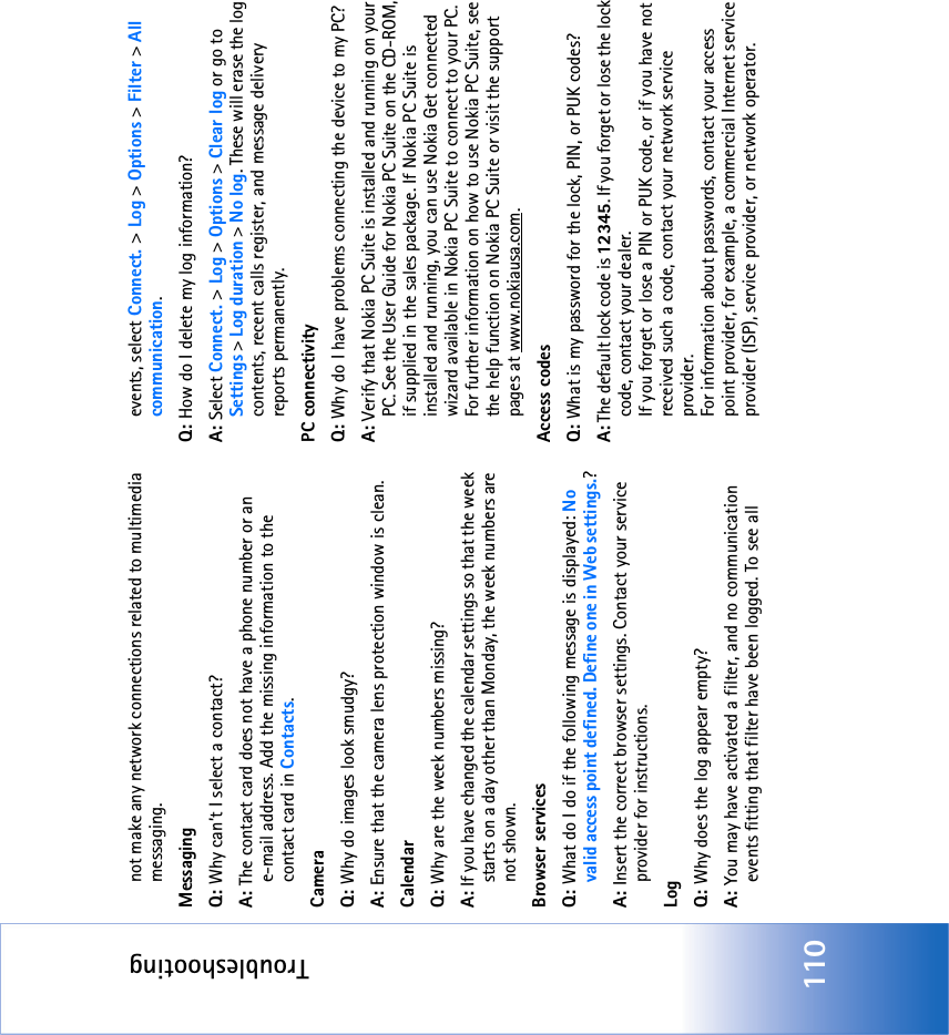 Troubleshooting110not make any network connections related to multimedia messaging. MessagingQ: Why can’t I select a contact?A: The contact card does not have a phone number or an e-mail address. Add the missing information to the contact card in Contacts.CameraQ: Why do images look smudgy?A: Ensure that the camera lens protection window is clean. CalendarQ: Why are the week numbers missing?A: If you have changed the calendar settings so that the week starts on a day other than Monday, the week numbers are not shown.Browser servicesQ: What do I do if the following message is displayed: No valid access point defined. Define one in Web settings.? A: Insert the correct browser settings. Contact your service provider for instructions. LogQ: Why does the log appear empty?A: You may have activated a filter, and no communication events fitting that filter have been logged. To see all events, select Connect. &gt; Log &gt; Options &gt; Filter &gt; All communication.Q: How do I delete my log information?A: Select Connect. &gt; Log &gt; Options &gt; Clear log or go to Settings &gt; Log duration &gt; No log. These will erase the log contents, recent calls register, and message delivery reports permanently.PC connectivityQ: Why do I have problems connecting the device to my PC?A: Verify that Nokia PC Suite is installed and running on your PC. See the User Guide for Nokia PC Suite on the CD-ROM, if supplied in the sales package. If Nokia PC Suite is installed and running, you can use Nokia Get connected wizard available in Nokia PC Suite to connect to your PC. For further information on how to use Nokia PC Suite, see the help function on Nokia PC Suite or visit the support pages at www.nokiausa.com.Access codesQ: What is my password for the lock, PIN, or PUK codes?A: The default lock code is 12345. If you forget or lose the lock code, contact your dealer.If you forget or lose a PIN or PUK code, or if you have not received such a code, contact your network service provider.For information about passwords, contact your access point provider, for example, a commercial Internet service provider (ISP), service provider, or network operator.