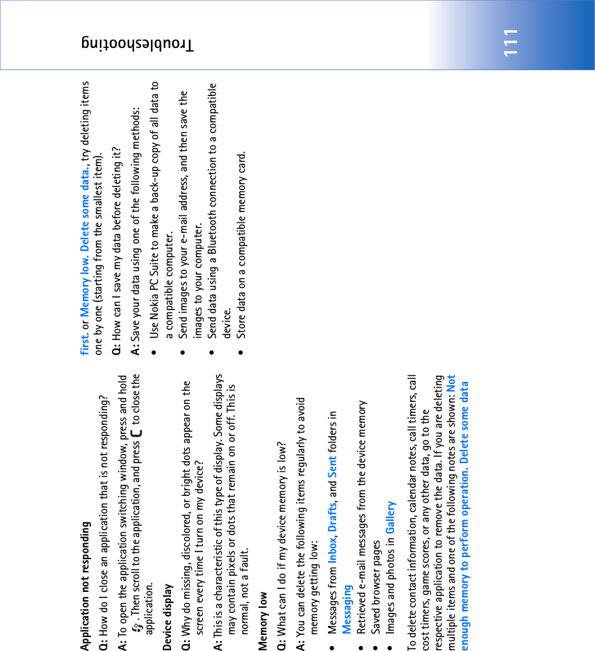 Troubleshooting111Application not respondingQ: How do I close an application that is not responding?A: To open the application switching window, press and hold . Then scroll to the application, and press   to close the application.Device displayQ: Why do missing, discolored, or bright dots appear on the screen every time I turn on my device?A: This is a characteristic of this type of display. Some displays may contain pixels or dots that remain on or off. This is normal, not a fault. Memory lowQ: What can I do if my device memory is low?A: You can delete the following items regularly to avoid memory getting low:• Messages from Inbox, Drafts, and Sent folders in Messaging• Retrieved e-mail messages from the device memory• Saved browser pages• Images and photos in GalleryTo delete contact information, calendar notes, call timers, call cost timers, game scores, or any other data, go to the respective application to remove the data. If you are deleting multiple items and one of the following notes are shown: Not enough memory to perform operation. Delete some data first. or Memory low. Delete some data., try deleting items one by one (starting from the smallest item).Q: How can I save my data before deleting it?A: Save your data using one of the following methods:• Use Nokia PC Suite to make a back-up copy of all data to a compatible computer.• Send images to your e-mail address, and then save the images to your computer.• Send data using a Bluetooth connection to a compatible device.• Store data on a compatible memory card.