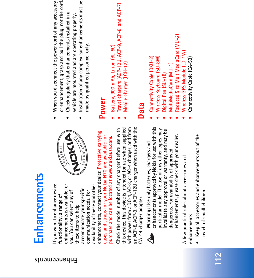 Enhancements112EnhancementsIf you want to enhance device functionality, a range of enhancements is available for you. You can select any of these items to help accommodate your specific communication needs. For availability of these and other enhancements, contact your dealer. Protective carrying cases and straps for your Nokia N70 are available for purchase and can be located at www.nokiausa.com.Check the model number of any charger before use with this device. This device is intended for use when supplied with power from a DC-4, AC-3, or AC-4 charger, and from an ACP-8, ACP-9, or ACP-12U charger when used with the CA-44 charger adapter.Warning: Use only batteries, chargers and enhancements approved by Nokia for use with this particular model. The use of any other types may invalidate any approval or warranty, and may be dangerous. For availability of approved enhancements, please check with your dealer. A few practical rules about accessories and enhancements:•Keep all accessories and enhancements out of the reach of small children.• When you disconnect the power cord of any accessory or enhancement, grasp and pull the plug, not the cord.• Check regularly that enhancements installed in a vehicle are mounted and are operating properly.•Installation of any complex car enhancements must be made by qualified personnel only.Power•Battery, 900 mAh, Li-ion (BL-5C)• Travel chargers (ACP-12U, ACP-9, ACP-8, and ACP-7)•Mobile charger (LCH-12)Data•Connectivity Cable (DKU-2)• Wireless Keyboard (SU-8W)• Digital Pen (SU-1B)• MultiMediaCard (MU-1)• Reduced Size MultiMediaCard (MU-2)• Wireless GPS Module (LD-1W)•Connectivity Cable (CA-53)
