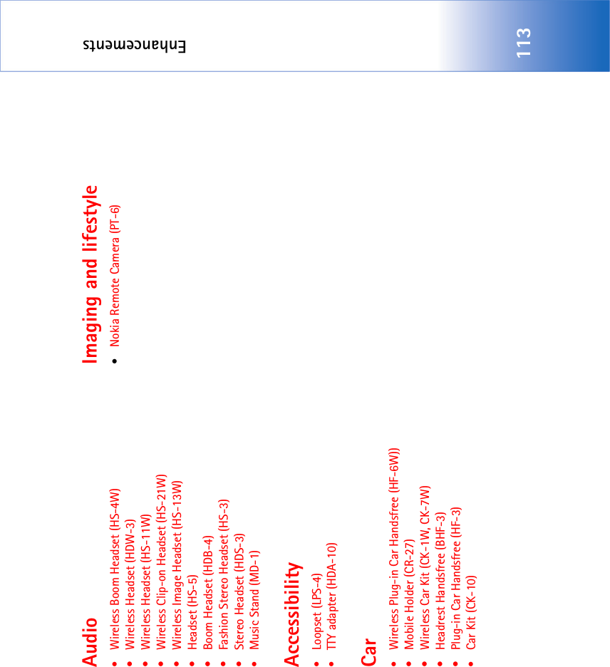 Enhancements113Audio•Wireless Boom Headset (HS-4W)• Wireless Headset (HDW-3)• Wireless Headset (HS-11W)• Wireless Clip-on Headset (HS-21W)• Wireless Image Headset (HS-13W)• Headset (HS-5)• Boom Headset (HDB-4)• Fashion Stereo Headset (HS-3)• Stereo Headset (HDS-3)•Music Stand (MD-1)Accessibility•Loopset (LPS-4)•TTY adapter (HDA-10)Car•Wireless Plug-in Car Handsfree (HF-6W))• Mobile Holder (CR-27)• Wireless Car Kit (CK-1W, CK-7W)• Headrest Handsfree (BHF-3)• Plug-in Car Handsfree (HF-3)•Car Kit (CK-10)Imaging and lifestyle•Nokia Remote Camera (PT-6)