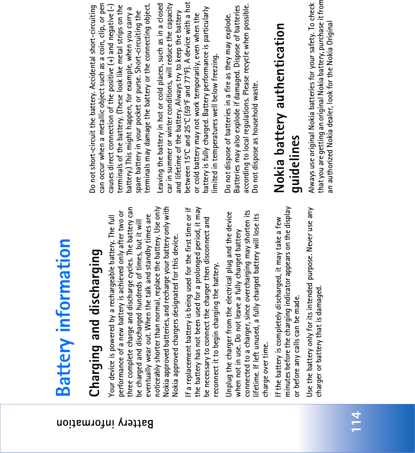 Battery information114Battery informationCharging and dischargingYour device is powered by a rechargeable battery. The full performance of a new battery is achieved only after two or three complete charge and discharge cycles. The battery can be charged and discharged hundreds of times, but it will eventually wear out. When the talk and standby times are noticeably shorter than normal, replace the battery. Use only Nokia approved batteries, and recharge your battery only with Nokia approved chargers designated for this device.If a replacement battery is being used for the first time or if the battery has not been used for a prolonged period, it may be necessary to connect the charger then disconnect and reconnect it to begin charging the battery.Unplug the charger from the electrical plug and the device when not in use. Do not leave a fully charged battery connected to a charger, since overcharging may shorten its lifetime. If left unused, a fully charged battery will lose its charge over time.If the battery is completely discharged, it may take a few minutes before the charging indicator appears on the display or before any calls can be made.Use the battery only for its intended purpose. Never use any charger or battery that is damaged.Do not short-circuit the battery. Accidental short-circuiting can occur when a metallic object such as a coin, clip, or pen causes direct connection of the positive (+) and negative (-) terminals of the battery. (These look like metal strips on the battery.) This might happen, for example, when you carry a spare battery in your pocket or purse. Short-circuiting the terminals may damage the battery or the connecting object.Leaving the battery in hot or cold places, such as in a closed car in summer or winter conditions, will reduce the capacity and lifetime of the battery. Always try to keep the battery between 15°C and 25°C (59°F and 77°F). A device with a hot or cold battery may not work temporarily, even when the battery is fully charged. Battery performance is particularly limited in temperatures well below freezing.Do not dispose of batteries in a fire as they may explode. Batteries may also explode if damaged. Dispose of batteries according to local regulations. Please recycle when possible. Do not dispose as household waste.Nokia battery authentication guidelinesAlways use original Nokia batteries for your safety. To check that you are getting an original Nokia battery, purchase it from an authorized Nokia dealer, look for the Nokia Original 