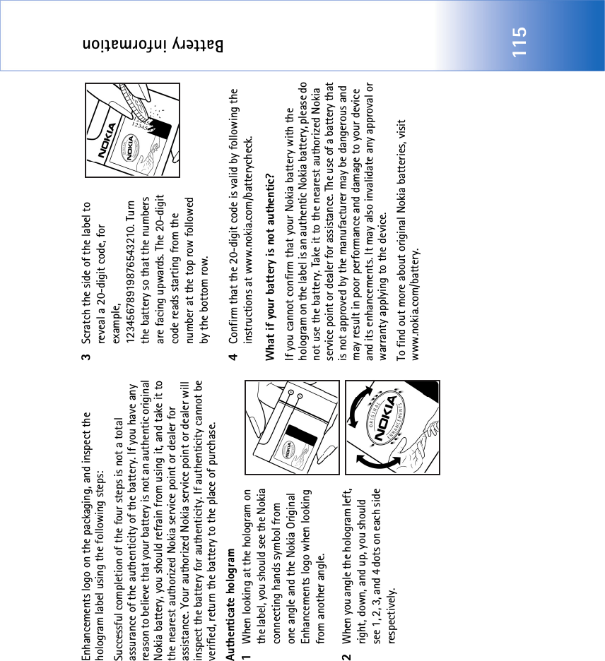 Battery information115Enhancements logo on the packaging, and inspect the hologram label using the following steps:Successful completion of the four steps is not a total assurance of the authenticity of the battery. If you have any reason to believe that your battery is not an authentic original Nokia battery, you should refrain from using it, and take it to the nearest authorized Nokia service point or dealer for assistance. Your authorized Nokia service point or dealer will inspect the battery for authenticity. If authenticity cannot be verified, return the battery to the place of purchase. Authenticate hologram1When looking at the hologram on the label, you should see the Nokia connecting hands symbol from one angle and the Nokia Original Enhancements logo when looking from another angle.2When you angle the hologram left, right, down, and up, you should see 1, 2, 3, and 4 dots on each side respectively.3Scratch the side of the label to reveal a 20-digit code, for example, 12345678919876543210. Turn the battery so that the numbers are facing upwards. The 20-digit code reads starting from the number at the top row followed by the bottom row.4Confirm that the 20-digit code is valid by following the instructions at www.nokia.com/batterycheck.What if your battery is not authentic?If you cannot confirm that your Nokia battery with the hologram on the label is an authentic Nokia battery, please do not use the battery. Take it to the nearest authorized Nokia service point or dealer for assistance. The use of a battery that is not approved by the manufacturer may be dangerous and may result in poor performance and damage to your device and its enhancements. It may also invalidate any approval or warranty applying to the device.To find out more about original Nokia batteries, visit www.nokia.com/battery. 