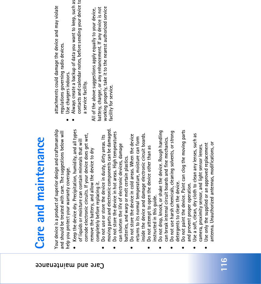 Care and maintenance116Care and maintenanceYour device is a product of superior design and craftsmanship and should be treated with care. The suggestions below will help you protect your warranty coverage.• Keep the device dry. Precipitation, humidity, and all types of liquids or moisture can contain minerals that will corrode electronic circuits. If your device does get wet, remove the battery, and allow the device to dry completely before replacing it.• Do not use or store the device in dusty, dirty areas. Its moving parts and electronic components can be damaged.• Do not store the device in hot areas. High temperatures can shorten the life of electronic devices, damage batteries, and warp or melt certain plastics.• Do not store the device in cold areas. When the device returns to its normal temperature, moisture can form inside the device and damage electronic circuit boards.• Do not attempt to open the device other than as instructed in this guide.• Do not drop, knock, or shake the device. Rough handling can break internal circuit boards and fine mechanics.• Do not use harsh chemicals, cleaning solvents, or strong detergents to clean the device.• Do not paint the device. Paint can clog the moving parts and prevent proper operation.• Use a soft, clean, dry cloth to clean any lenses, such as camera, proximity sensor, and light sensor lenses.• Use only the supplied or an approved replacement antenna. Unauthorized antennas, modifications, or attachments could damage the device and may violate regulations governing radio devices.• Use chargers indoors.• Always create a backup of data you want to keep, such as contacts and calendar notes, before sending your device to a service facility.All of the above suggestions apply equally to your device, battery, charger, or any enhancement. If any device is not working properly, take it to the nearest authorized service facility for service.