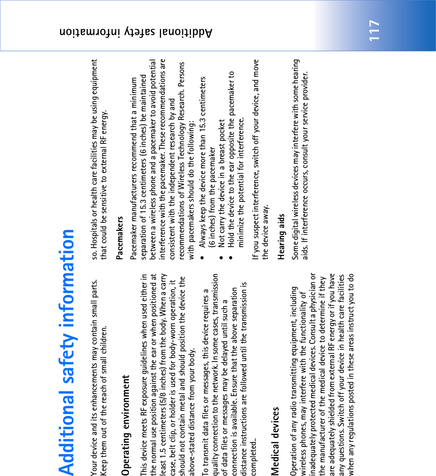 Additional safety information117Additional safety informationYour device and its enhancements may contain small parts. Keep them out of the reach of small children.Operating environmentThis device meets RF exposure guidelines when used either in the normal use position against the ear or when positioned at least 1.5 centimeters (5/8 inches) from the body. When a carry case, belt clip, or holder is used for body-worn operation, it should not contain metal and should position the device the above-stated distance from your body. To transmit data files or messages, this device requires a quality connection to the network. In some cases, transmission of data files or messages may be delayed until such a connection is available. Ensure that the above separation distance instructions are followed until the transmission is completed..Medical devicesOperation of any radio transmitting equipment, including wireless phones, may interfere with the functionality of inadequately protected medical devices. Consult a physician or the manufacturer of the medical device to determine if they are adequately shielded from external RF energy or if you have any questions. Switch off your device in health care facilities when any regulations posted in these areas instruct you to do so. Hospitals or health care facilities may be using equipment that could be sensitive to external RF energy.Pacemakers Pacemaker manufacturers recommend that a minimum separation of 15.3 centimeters (6 inches) be maintained between a wireless phone and a pacemaker to avoid potential interference with the pacemaker. These recommendations are consistent with the independent research by and recommendations of Wireless Technology Research. Persons with pacemakers should do the following:• Always keep the device more than 15.3 centimeters (6 inches) from the pacemaker• Not carry the device in a breast pocket • Hold the device to the ear opposite the pacemaker to minimize the potential for interference.If you suspect interference, switch off your device, and move the device away.Hearing aids Some digital wireless devices may interfere with some hearing aids. If interference occurs, consult your service provider.