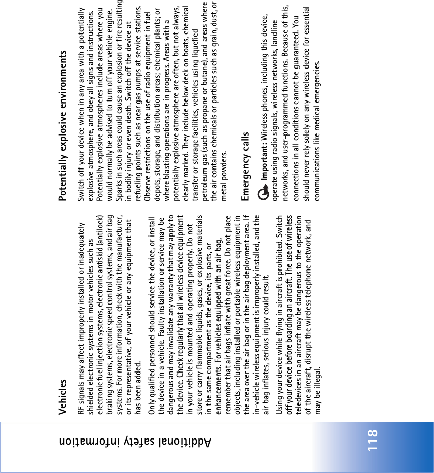 Additional safety information118VehiclesRF signals may affect improperly installed or inadequately shielded electronic systems in motor vehicles such as electronic fuel injection systems, electronic antiskid (antilock) braking systems, electronic speed control systems, and air bag systems. For more information, check with the manufacturer, or its representative, of your vehicle or any equipment that has been added.Only qualified personnel should service the device, or install the device in a vehicle. Faulty installation or service may be dangerous and may invalidate any warranty that may apply to the device. Check regularly that all wireless device equipment in your vehicle is mounted and operating properly. Do not store or carry flammable liquids, gases, or explosive materials in the same compartment as the device, its parts, or enhancements. For vehicles equipped with an air bag, remember that air bags inflate with great force. Do not place objects, including installed or portable wireless equipment in the area over the air bag or in the air bag deployment area. If in-vehicle wireless equipment is improperly installed, and the air bag inflates, serious injury could result.Using your device while flying in aircraft is prohibited. Switch off your device before boarding an aircraft. The use of wireless teledevices in an aircraft may be dangerous to the operation of the aircraft, disrupt the wireless telephone network, and may be illegal.Potentially explosive environmentsSwitch off your device when in any area with a potentially explosive atmosphere, and obey all signs and instructions. Potentially explosive atmospheres include areas where you would normally be advised to turn off your vehicle engine. Sparks in such areas could cause an explosion or fire resulting in bodily injury or even death. Switch off the device at refueling points such as near gas pumps at service stations. Observe restrictions on the use of radio equipment in fuel depots, storage, and distribution areas; chemical plants; or where blasting operations are in progress. Areas with a potentially explosive atmosphere are often, but not always, clearly marked. They include below deck on boats, chemical transfer or storage facilities, vehicles using liquefied petroleum gas (such as propane or butane), and areas where the air contains chemicals or particles such as grain, dust, or metal powders.Emergency calls Important: Wireless phones, including this device, operate using radio signals, wireless networks, landline networks, and user-programmed functions. Because of this, connections in all conditions cannot be guaranteed. You should never rely solely on any wireless device for essential communications like medical emergencies.