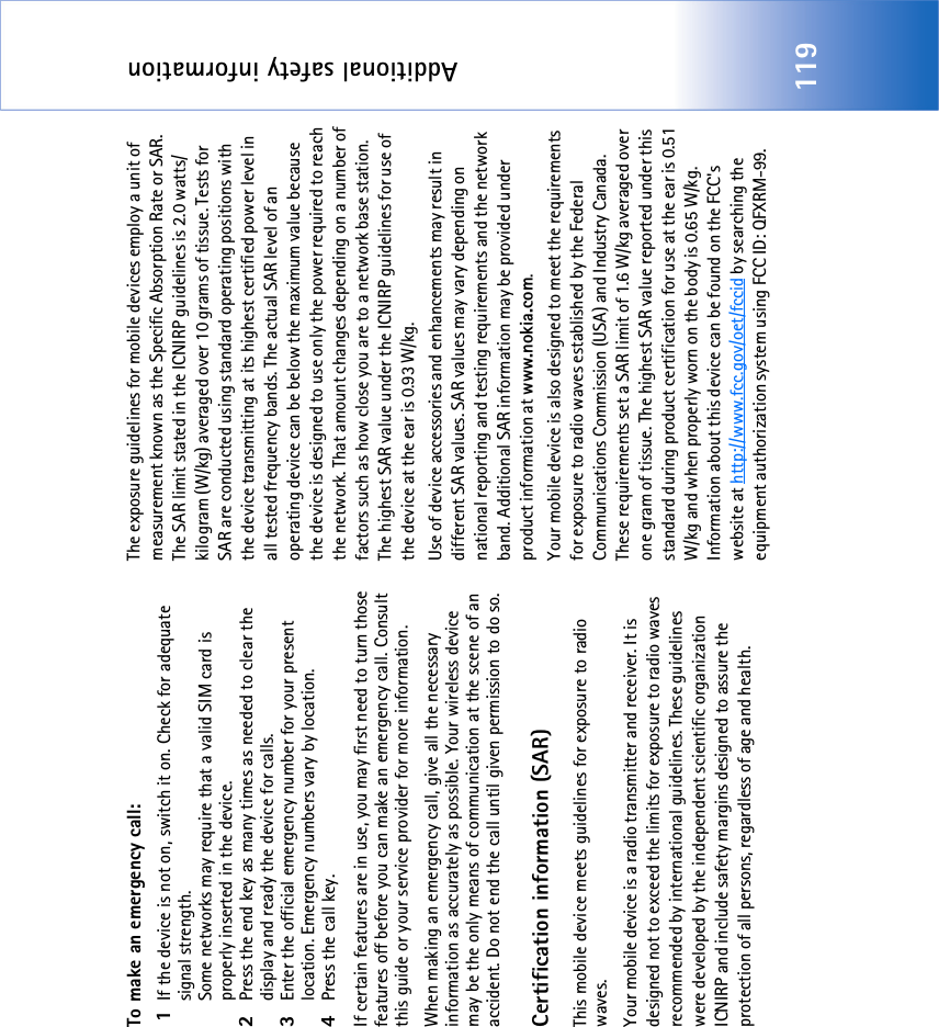Additional safety information119To make an emergency call: 1If the device is not on, switch it on. Check for adequate signal strength.Some networks may require that a valid SIM card is properly inserted in the device.2Press the end key as many times as needed to clear the display and ready the device for calls. 3Enter the official emergency number for your present location. Emergency numbers vary by location.4Press the call key.If certain features are in use, you may first need to turn those features off before you can make an emergency call. Consult this guide or your service provider for more information.When making an emergency call, give all the necessary information as accurately as possible. Your wireless device may be the only means of communication at the scene of an accident. Do not end the call until given permission to do so.Certification information (SAR)This mobile device meets guidelines for exposure to radio waves.Your mobile device is a radio transmitter and receiver. It is designed not to exceed the limits for exposure to radio waves recommended by international guidelines. These guidelines were developed by the independent scientific organization ICNIRP and include safety margins designed to assure the protection of all persons, regardless of age and health.The exposure guidelines for mobile devices employ a unit of measurement known as the Specific Absorption Rate or SAR. The SAR limit stated in the ICNIRP guidelines is 2.0 watts/kilogram (W/kg) averaged over 10 grams of tissue. Tests for SAR are conducted using standard operating positions with the device transmitting at its highest certified power level in all tested frequency bands. The actual SAR level of an operating device can be below the maximum value because the device is designed to use only the power required to reach the network. That amount changes depending on a number of factors such as how close you are to a network base station. The highest SAR value under the ICNIRP guidelines for use of the device at the ear is 0.93 W/kg. Use of device accessories and enhancements may result in different SAR values. SAR values may vary depending on national reporting and testing requirements and the network band. Additional SAR information may be provided under product information at www.nokia.com. Your mobile device is also designed to meet the requirements for exposure to radio waves established by the Federal Communications Commission (USA) and Industry Canada. These requirements set a SAR limit of 1.6 W/kg averaged over one gram of tissue. The highest SAR value reported under this standard during product certification for use at the ear is 0.51 W/kg and when properly worn on the body is 0.65 W/kg. Information about this device can be found on the FCC&apos;s website at http://www.fcc.gov/oet/fccid by searching the equipment authorization system using FCC ID: QFXRM-99.