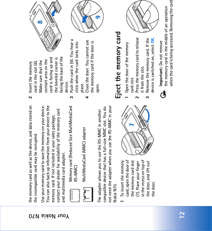 Your Nokia N7012the memory card as well as the device, and data stored on the incompatible card may be corrupted.Use your memory card to save the memory on your device. You can also back up information from your device to the memory card. If not included in your sales package, contact your dealer for availability of the memory card and multimedia card adapter.Memory card (Reduced Size MultiMediaCard RS-MMC) MultiMediaCard (MMC) adapterThe adapter allows you to use the RS-MMC in another compatible device that has a full-size MMC slot. You do not need the adapter when you use the RS-MMC in your Nokia N70.1To insert the memory card, open the door of the memory card slot (7). Place your finger in the recess on top of the door, and lift out the door.2Insert the memory card in the slot (8). Make sure that the contact area on the card is facing up and the beveled corner is facing the base of the device.3Push the card in (9). You hear a click when the card locks into place.4Close the door. You cannot use the memory card if the door is open.Eject the memory card1Open the door of the memory card slot.2Press the memory card to release it from the slot.3Remove the memory card. If the device is switched on, select OK.Important: Do not remove the memory card in the middle of an operation when the card is being accessed. Removing the card 