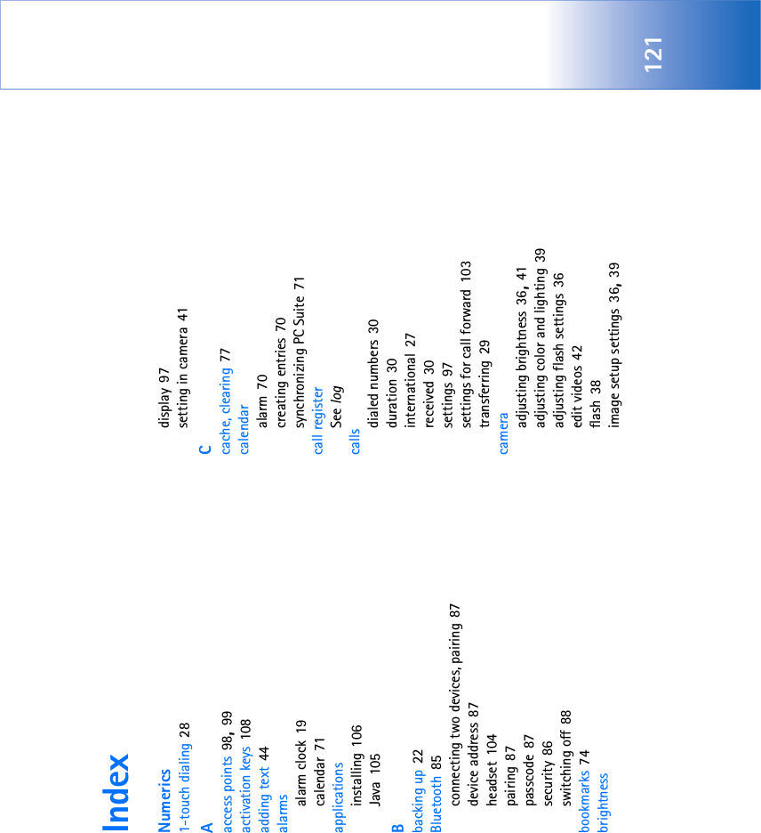 121IndexNumerics1-touch dialing 28Aaccess points 98, 99activation keys 108adding text 44alarmsalarm clock 19calendar 71applicationsinstalling 106Java 105Bbacking up 22Bluetooth 85connecting two devices, pairing 87device address 87headset 104pairing 87passcode 87security 86switching off 88bookmarks 74brightnessdisplay 97setting in camera 41Ccache, clearing 77calendaralarm 70creating entries 70synchronizing PC Suite 71call registerSee logcallsdialed numbers 30duration 30international 27received 30settings 97settings for call forward 103transferring 29cameraadjusting brightness 36, 41adjusting color and lighting 39adjusting flash settings 36edit videos 42flash 38image setup settings 36, 39