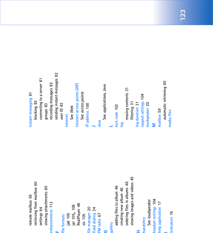 123remote mailbox 59retrieving from mailbox 60settings 64viewing attachments 60enhancements 112Ffile formatsjad 105jar 105, 106RealPlayer 48sis 105file manager 20fixed dialing 34FM radio 67Ggalleryadding files to album 46creating new album 46ordering files in albums 46viewing images and videos 45HhandsfreeSee loudspeakerheadset settings 104help application 17Iindicators 16instant messaging 81blocking 82connecting to a server 81groups 83recording messages 82sending instant messages 82user ID 83InternetSee WebInternet access points (IAP)See access pointsIP address 100JJavaSee applications, JavaLlock code 102logerasing contents 31filtering 31log duration 31loopset settings 104loudspeaker 20Mmailbox 59automatic retrieving 60media files