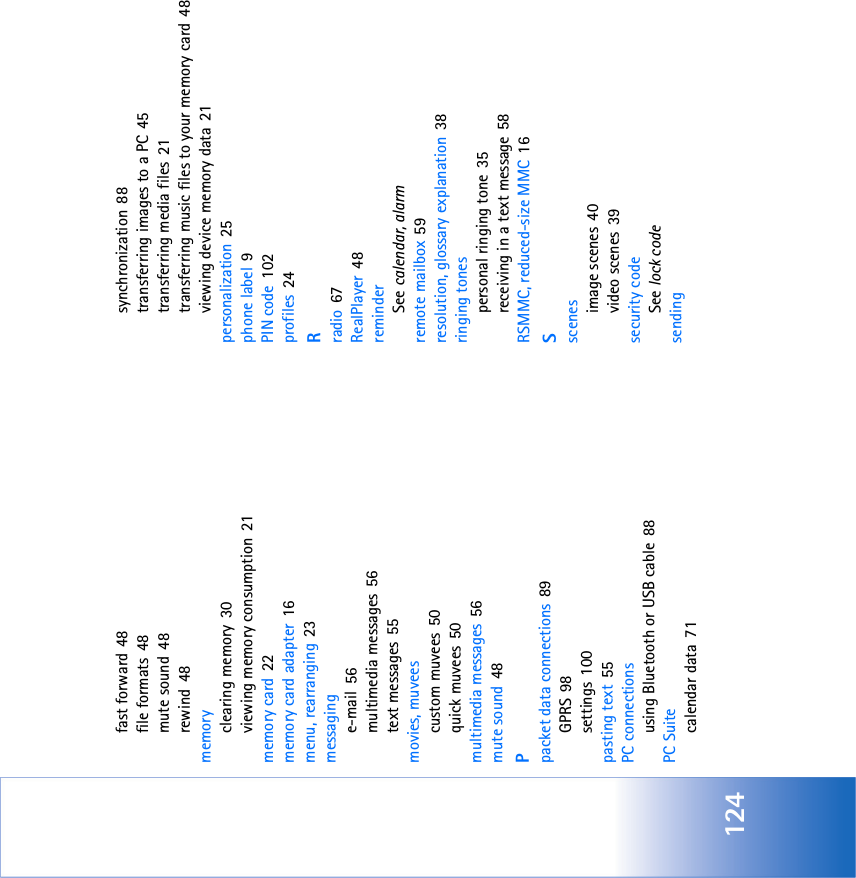124fast forward 48file formats 48mute sound 48rewind 48memoryclearing memory 30viewing memory consumption 21memory card 22memory card adapter 16menu, rearranging 23messaginge-mail 56multimedia messages 56text messages 55movies, muveescustom muvees 50quick muvees 50multimedia messages 56mute sound 48Ppacket data connections 89GPRS 98settings 100pasting text 55PC connectionsusing Bluetooth or USB cable 88PC Suitecalendar data 71synchronization 88transferring images to a PC 45transferring media files 21transferring music files to your memory card 48viewing device memory data 21personalization 25phone label 9PIN code 102profiles 24Rradio 67RealPlayer 48reminderSee calendar, alarmremote mailbox 59resolution, glossary explanation 38ringing tonespersonal ringing tone 35receiving in a text message 58RSMMC, reduced-size MMC 16Sscenesimage scenes 40video scenes 39security codeSee lock codesending