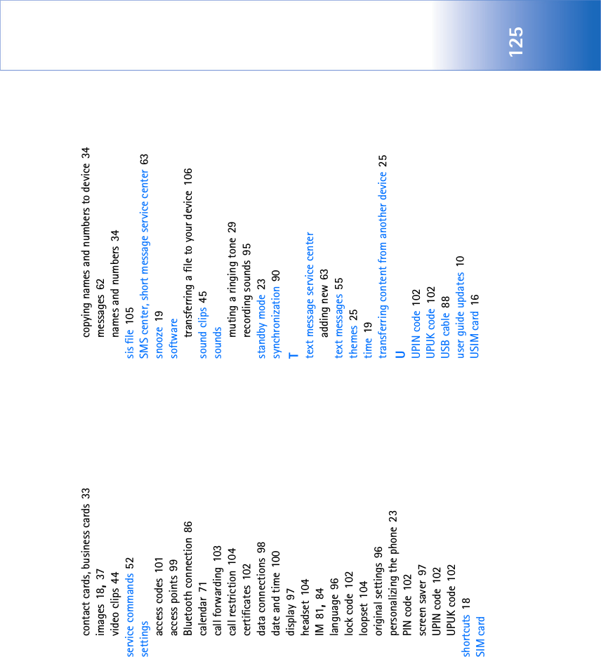 125contact cards, business cards 33images 18, 37video clips 44service commands 52settingsaccess codes 101access points 99Bluetooth connection 86calendar 71call forwarding 103call restriction 104certificates 102data connections 98date and time 100display 97headset 104IM 81, 84language 96lock code 102loopset 104original settings 96personalizing the phone 23PIN code 102screen saver 97UPIN code 102UPUK code 102shortcuts 18SIM cardcopying names and numbers to device 34messages 62names and numbers 34sis file 105SMS center, short message service center 63snooze 19softwaretransferring a file to your device 106sound clips 45soundsmuting a ringing tone 29recording sounds 95standby mode 23synchronization 90Ttext message service centeradding new 63text messages 55themes 25time 19transferring content from another device 25UUPIN code 102UPUK code 102USB cable 88user guide updates 10USIM card 16