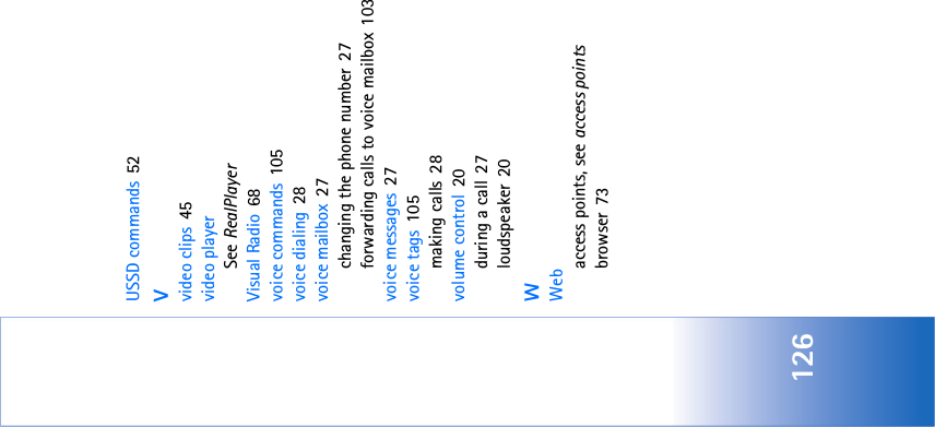 126USSD commands 52Vvideo clips 45video playerSee RealPlayerVisual Radio 68voice commands 105voice dialing 28voice mailbox 27changing the phone number 27forwarding calls to voice mailbox 103voice messages 27voice tags 105making calls 28volume control 20during a call 27loudspeaker 20WWebaccess points, see access pointsbrowser 73