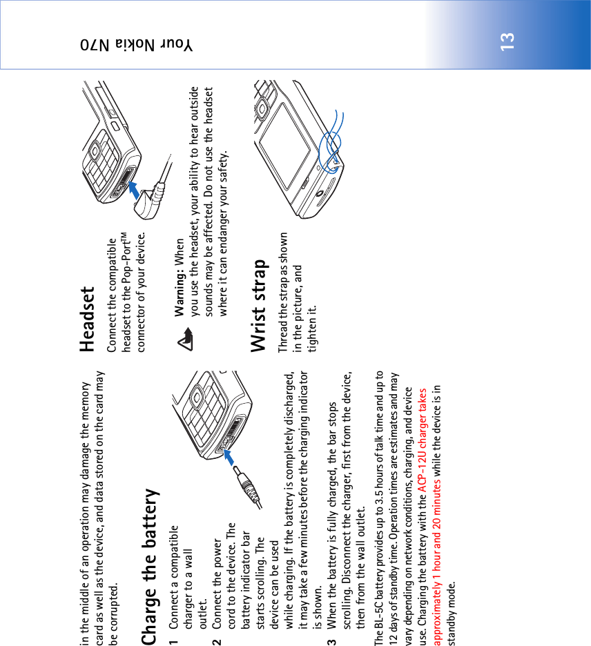 Your Nokia N7013in the middle of an operation may damage the memory card as well as the device, and data stored on the card may be corrupted.Charge the battery1Connect a compatible charger to a wall outlet.2Connect the power cord to the device. The battery indicator bar starts scrolling. The device can be used while charging. If the battery is completely discharged, it may take a few minutes before the charging indicator is shown.3When the battery is fully charged, the bar stops scrolling. Disconnect the charger, first from the device, then from the wall outlet.The BL-5C battery provides up to 3.5 hours of talk time and up to 12 days of standby time. Operation times are estimates and may vary depending on network conditions, charging, and device use. Charging the battery with the ACP-12U charger takes approximately 1 hour and 20 minutes while the device is in standby mode.HeadsetConnect the compatible headset to the Pop-PortTM connector of your device.Warning: When you use the headset, your ability to hear outside sounds may be affected. Do not use the headset where it can endanger your safety. Wrist strapThread the strap as shown in the picture, and tighten it.