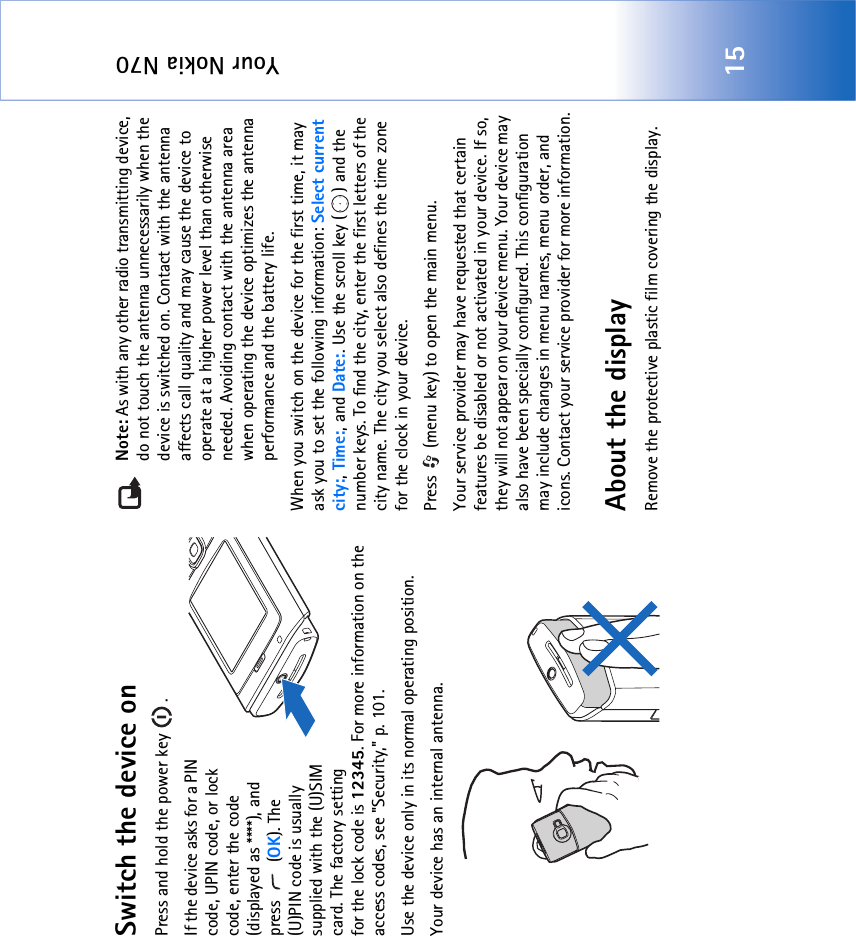 Your Nokia N7015Switch the device onPress and hold the power key  .If the device asks for a PIN code, UPIN code, or lock code, enter the code (displayed as ****), and press  (OK). The (U)PIN code is usually supplied with the (U)SIM card. The factory setting for the lock code is 12345. For more information on the access codes, see &quot;Security‚&quot; p. 101.Use the device only in its normal operating position.Your device has an internal antenna.Note: As with any other radio transmitting device, do not touch the antenna unnecessarily when the device is switched on. Contact with the antenna affects call quality and may cause the device to operate at a higher power level than otherwise needed. Avoiding contact with the antenna area when operating the device optimizes the antenna performance and the battery life.When you switch on the device for the first time, it may ask you to set the following information: Select current city:, Time:, and Date:. Use the scroll key ( ) and the number keys. To find the city, enter the first letters of the city name. The city you select also defines the time zone for the clock in your device.Press   (menu key) to open the main menu.Your service provider may have requested that certain features be disabled or not activated in your device. If so, they will not appear on your device menu. Your device may also have been specially configured. This configuration may include changes in menu names, menu order, and icons. Contact your service provider for more information.About the displayRemove the protective plastic film covering the display.