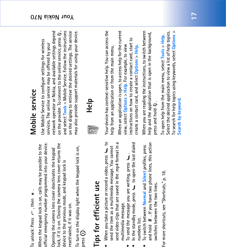 Your Nokia N7017To unlock: Press  , then  .When the keypad lock is on, calls may be possible to the official emergency number programmed into your device. Opening the camera lens cover deactivates the keypad lock, if it is on. Closing the camera lens cover returns the device to the previous mode, and keypad lock is reactivated, if it was on.To turn on the display light when the keypad lock is on, press .Tips for efficient use• When you take a picture or record a video, press   to send the item as a multimedia message. You cannot send video clips that are saved in the .mp4 format in a multimedia message.• To send the message you are writing, press  .• In the standby mode, press   to open the last dialed numbers list.• To switch between Normal and Silent profiles, press and hold  . If you have two phone lines, this action switches between the two lines.For more shortcuts, see &quot;Shortcuts‚&quot; p. 18.Mobile serviceUse Mobile Service to configure settings for wireless services. The online service may be offered by your network operator or Nokia, and available settings depend on the provider. To connect to the online service, press  , and select Tools &gt; Mobile Service. Follow the instructions on the display to retrieve the desired settings. The service may also provide support materials for using your device.HelpYour device has context-sensitive help. You can access the help from an application or from the main menu.When an application is open, to access help for the current view, select Options &gt; Help. For example, to view instructions on how to create a contact card, start to create a contact card, and select Options &gt; Help.When you are reading the instructions, to switch between help and the application that is open in the background, press and hold  .To open help from the main menu, select Tools &gt; Help. Select the desired application to view a list of help topics. To search for help topics using keywords, select Options &gt; Search by keyword.