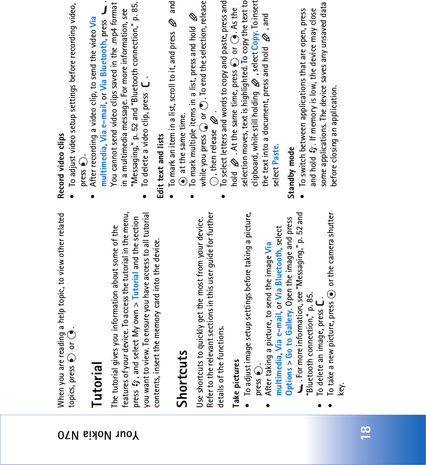 Your Nokia N7018When you are reading a help topic, to view other related topics, press   or  .TutorialThe tutorial gives you information about some of the features of your device. To access the tutorial in the menu, press  , and select My own &gt; Tutorial and the section you want to view. To ensure you have access to all tutorial contents, insert the memory card into the device.ShortcutsUse shortcuts to quickly get the most from your device. Refer to the relevant sections in this user guide for further details of the functions.Take pictures• To adjust image setup settings before taking a picture, press .• After taking a picture, to send the image Via multimedia, Via e-mail, or Via Bluetooth, select Options &gt; Go to Gallery. Open the image and press . For more information, see &quot;Messaging‚&quot; p. 52 and &quot;Bluetooth connection‚&quot; p. 85.• To delete an image, press  .• To take a new picture, press   or the camera shutter key.Record video clips• To adjust video setup settings before recording video, press .• After recording a video clip, to send the video Via multimedia, Via e-mail, or Via Bluetooth, press  . You cannot send video clips saved in the .mp4 format in a multimedia message. For more information, see &quot;Messaging‚&quot; p. 52 and &quot;Bluetooth connection‚&quot; p. 85.• To delete a video clip, press  .Edit text and lists• To mark an item in a list, scroll to it, and press   and  at the same time.• To mark multiple items in a list, press and hold   while you press   or  . To end the selection, release , then release  .• To select letters and words to copy and paste, press and hold  . At the same time, press   or  . As the selection moves, text is highlighted. To copy the text to clipboard, while still holding  , select Copy. To insert the text into a document, press and hold  , and select Paste.Standby mode• To switch between applications that are open, press and hold  . If memory is low, the device may close some applications. The device saves any unsaved data before closing an application.