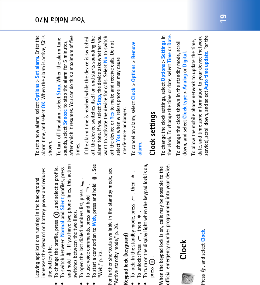 Your Nokia N7019Leaving applications running in the background increases the demand on battery power and reduces the battery life.• To change the profile, press  , and select a profile.• To switch between Normal and Silent profiles, press and hold  . If you have two phone lines, this action switches between the two lines.• To open the last dialed numbers list, press  .• To use voice commands, press and hold  .• To start a connection to Web, press and hold  . See &quot;Web‚&quot; p. 73.For further shortcuts available in the standby mode, see &quot;Active standby mode‚&quot; p. 26.Keypad lock (keyguard)• To lock: In the standby mode, press  , then  .• To unlock: Press  , then  .• To turn on the display light when the keypad lock is on, press .When the keypad lock is on, calls may be possible to the official emergency number programmed into your device.ClockPress , and select Clock. To set a new alarm, select Options &gt; Set alarm. Enter the alarm time, and select OK. When the alarm is active,   is shown.To turn off the alarm, select Stop. When the alarm tone sounds, select Snooze to stop the alarm for 5 minutes, after which it resumes. You can do this a maximum of five times.If the alarm time is reached while the device is switched off, the device switches itself on and starts sounding the alarm tone. If you select Stop, the device asks whether you want to activate the device for calls. Select No to switch off the device or Yes to make and receive calls. Do not select Yes when wireless phone use may cause interference or danger.To cancel an alarm, select Clock &gt; Options &gt; Remove alarm.Clock settingsTo change the clock settings, select Options &gt; Settings in the clock. To change the time or date, select Time or Date.To change the clock shown in the standby mode, scroll down, and select Clock type &gt; Analog or Digital.To allow the mobile phone network to update the time, date, and time zone information to your device (network service), scroll down, and select Auto time update. For the 