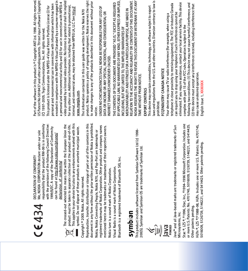 DECLARATION OF CONFORMITY We, NOKIA CORPORATION declare under our sole responsibility that the product RM-99 is in conformity with the provisions of the following Council Directive: 1999/5/EC. A copy of the Declaration of Conformity can be found at http://www.nokia.com/phones/declaration_of_conformity/The crossed-out wheeled bin means that within the European Union the product must be taken to separate collection at the product end-of-life. This applies to your device but also to any enhancements marked with this symbol. Do not dispose of these products as unsorted municipal waste.Copyright © 2005 Nokia. All rights reserved.Reproduction, transfer, distribution or storage of part or all of the contents in this document in any form without the prior written permission of Nokia is prohibited.Nokia, Nokia Connecting People, Nokia N70, and Pop-Port are trademarks or registered trademarks of Nokia Corporation. Other product and company names mentioned herein may be trademarks or tradenames of their respective owners.Nokia tune is a sound mark of Nokia Corporation.Visual Radio is a sound mark of Nokia Corporation.Bluetooth is a registered trademark of Bluetooth SIG, Inc. This product includes software licensed from Symbian Software Ltd (c) 1998-200(5). Symbian and Symbian OS are trademarks of Symbian Ltd.Java™ and all Java-based marks are trademarks or registered trademarks of Sun Microsystems, Inc. Stac ®, LZS ®, ©1996, Stac, Inc., ©1994-1996 Microsoft Corporation. Includes one or more U.S. Patents: No. 4701745, 5016009, 5126739, 5146221, and 5414425. Other patents pending.Hi/fn ®, LZS ®,©1988-98, Hi/fn. Includes one or more U.S. Patents: No. 4701745, 5016009, 5126739, 5146221, and 5414425. Other patents pending.Part of the software in this product is © Copyright ANT Ltd. 1998. All rights reserved.US Patent No 5818437 and other pending patents. T9 text input software Copyright (C) 1997-2005. Tegic Communications, Inc. All rights reserved.This product is licensed under the MPEG-4 Visual Patent Portfolio License (i) for personal and noncommercial use in connection with information which has been encoded in compliance with the MPEG-4 Visual Standard by a consumer engaged in a personal and noncommercial activity and (ii) for use in connection with MPEG-4 video provided by a licensed video provider. No license is granted or shall be implied for any other use. Additional information, including that related to promotional, internal, and commercial uses, may be obtained from MPEG LA, LLC. See http://www.mpegla.com.The information contained in this user guide was written for the Nokia N70 product. Nokia operates a policy of ongoing development. Nokia reserves the right to make changes to any of the products described in this document without prior notice.UNDER NO CIRCUMSTANCES SHALL NOKIA BE RESPONSIBLE FOR ANY LOSS OF DATA OR INCOME OR ANY SPECIAL, INCIDENTAL, AND CONSEQUENTIAL OR INDIRECT DAMAGES HOWSOEVER CAUSED.THE CONTENTS OF THIS DOCUMENT ARE PROVIDED &quot;AS IS.&quot; EXCEPT AS REQUIRED BY APPLICABLE LAW, NO WARRANTIES OF ANY KIND, EITHER EXPRESS OR IMPLIED, INCLUDING, BUT NOT LIMITED TO, THE IMPLIED WARRANTIES OF MERCHANTABILITY AND FITNESS FOR A PARTICULAR PURPOSE, ARE MADE IN RELATION TO THE ACCURACY AND RELIABILITY OR CONTENTS OF THIS DOCUMENT. NOKIA RESERVES THE RIGHT TO REVISE THIS DOCUMENT OR WITHDRAW IT AT ANY TIME WITHOUT PRIOR NOTICE.EXPORT CONTROLS This device may contain commodities, technology, or software subject to export laws and regulations from the U.S. and other countries. Diversion contrary to law is prohibited.FCC/INDUSTRY CANADA NOTICEYour device may cause TV or radio interference (for example, when using a telephone in close proximity to receiving equipment). The FCC or Industry Canada can require you to stop using your telephone if such interference cannot be eliminated. If you require assistance, contact your local service facility. This device complies with part 15 of the FCC rules. Operation is subject to thefollowing two conditions: (1) This device may not cause harmful interference, and(2) this device must accept any interference received, including interference thatmay cause undesired operation.English Issue 1, XXXXXXX