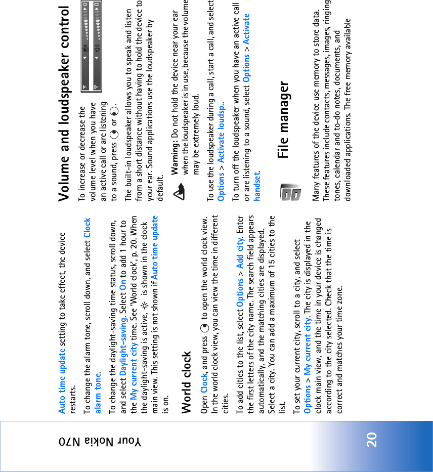 Your Nokia N7020Auto time update setting to take effect, the device restarts.To change the alarm tone, scroll down, and select Clock alarm tone.To change the daylight-saving time status, scroll down, and select Daylight-saving. Select On to add 1 hour to the My current city time. See ‘World clock’, p. 20. When the daylight-saving is active,   is shown in the clock main view. This setting is not shown if Auto time update is on.World clockOpen Clock, and press   to open the world clock view. In the world clock view, you can view the time in different cities.To add cities to the list, select Options &gt; Add city. Enter the first letters of the city name. The search field appears automatically, and the matching cities are displayed. Select a city. You can add a maximum of 15 cities to the list.To set your current city, scroll to a city, and select Options &gt; My current city. The city is displayed in the clock main view, and the time in your device is changed according to the city selected. Check that the time is correct and matches your time zone.Volume and loudspeaker controlTo increase or decrease the volume level when you have an active call or are listening to a sound, press   or  .The built-in loudspeaker allows you to speak and listen from a short distance without having to hold the device to your ear. Sound applications use the loudspeaker by default.Warning: Do not hold the device near your ear when the loudspeaker is in use, because the volume may be extremely loud. To use the loudspeaker during a call, start a call, and select Options &gt; Activate loudsp..To turn off the loudspeaker when you have an active call or are listening to a sound, select Options &gt; Activate handset.File managerMany features of the device use memory to store data. These features include contacts, messages, images, ringing tones, calendar and to-do notes, documents, and downloaded applications. The free memory available 