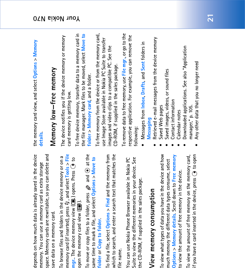 Your Nokia N7021depends on how much data is already saved in the device memory. You can use a memory card as extra storage space. Memory cards are rewritable, so you can delete and save data on a memory card.To browse files and folders in the device memory or on a memory card (if inserted), press  , and select Tools &gt; File mgr.. The device memory view ( ) opens. Press   to open the memory card view ( ).To move or copy files to a folder, press   and   at the same time to mark a file, and select Options &gt; Move to folder or Copy to folder.To find a file, select Options &gt; Find and the memory from which to search, and enter a search text that matches the file name.You can use Nokia Phone Browser available in Nokia PC Suite to view the different memories in your device. See the CD-ROM, if supplied in the sales package.View memory consumption To view what types of data you have in the device and how much memory the different data types consume, select Options &gt; Memory details. Scroll down to Free memory to view the amount of free memory in the device.To view the amount of free memory on the memory card, if you have a card inserted in the device, press   to open the memory card view, and select Options &gt; Memory details.Memory low—free memoryThe device notifies you if the device memory or memory card memory is getting low.To free device memory, transfer data to a memory card in the file manager. Mark files to be moved, select Move to folder &gt; Memory card, and a folder.To free memory from the device or from the memory card, use Image Store available in Nokia PC Suite to transfer images and video clips to a compatible PC. See the CD-ROM, if supplied in the sales package.To remove data to free memory, use File mgr., or go to the respective application. For example, you can remove the following: • Messages from Inbox, Drafts, and Sent folders in Messaging• Retrieved e-mail messages from the device memory• Saved Web pages• Saved images, videos, or sound files• Contact information•Calendar notes• Downloaded applications. See also &quot;Application manager‚&quot; p. 105.• Any other data that you no longer need