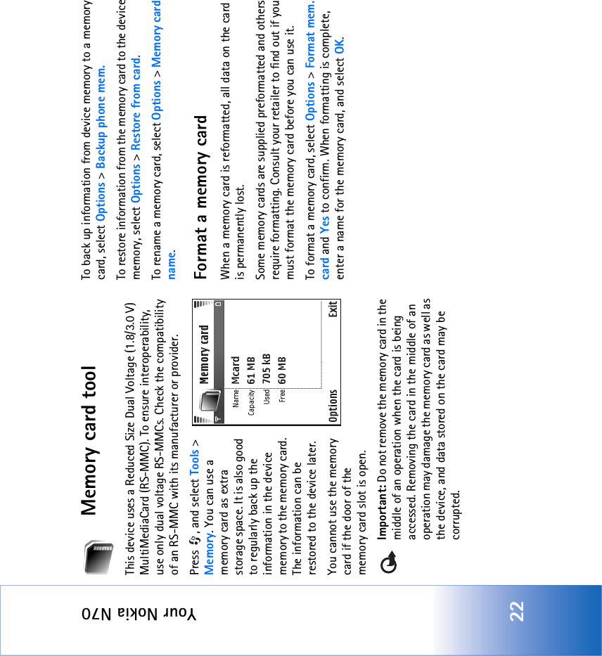 Your Nokia N7022Memory card toolThis device uses a Reduced Size Dual Voltage (1.8/3.0 V) MultiMediaCard (RS-MMC). To ensure interoperability, use only dual voltage RS-MMCs. Check the compatibility of an RS-MMC with its manufacturer or provider.Press  , and select Tools &gt; Memory. You can use a memory card as extra storage space. It is also good to regularly back up the information in the device memory to the memory card. The information can be restored to the device later.You cannot use the memory card if the door of the memory card slot is open.Important: Do not remove the memory card in the middle of an operation when the card is being accessed. Removing the card in the middle of an operation may damage the memory card as well as the device, and data stored on the card may be corrupted.To back up information from device memory to a memory card, select Options &gt; Backup phone mem.To restore information from the memory card to the device memory, select Options &gt; Restore from card.To rename a memory card, select Options &gt; Memory card name.Format a memory cardWhen a memory card is reformatted, all data on the card is permanently lost.Some memory cards are supplied preformatted and others require formatting. Consult your retailer to find out if you must format the memory card before you can use it.To format a memory card, select Options &gt; Format mem. card and Yes to confirm. When formatting is complete, enter a name for the memory card, and select OK.