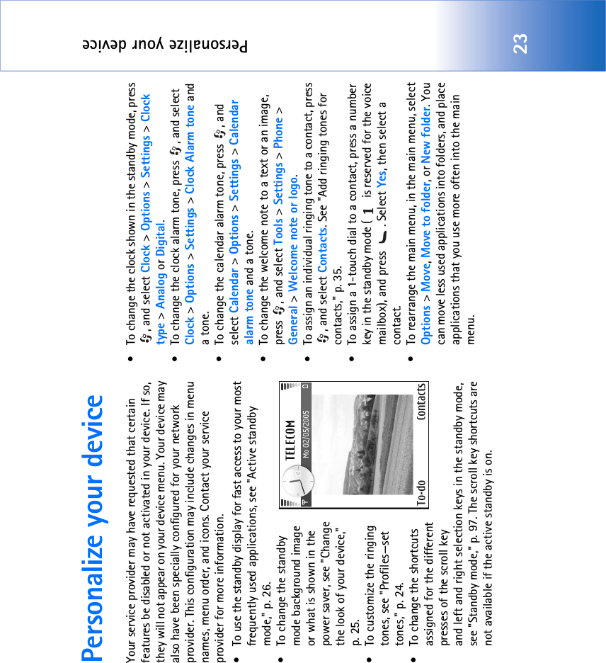 Personalize your device23Personalize your deviceYour service provider may have requested that certain features be disabled or not activated in your device. If so, they will not appear on your device menu. Your device may also have been specially configured for your network provider. This configuration may include changes in menu names, menu order, and icons. Contact your service provider for more information.• To use the standby display for fast access to your most frequently used applications, see &quot;Active standby mode‚&quot; p. 26.• To change the standby mode background image or what is shown in the power saver, see &quot;Change the look of your device‚&quot; p. 25.• To customize the ringing tones, see &quot;Profiles—set tones‚&quot; p. 24.• To change the shortcuts assigned for the different presses of the scroll key and left and right selection keys in the standby mode, see &quot;Standby mode‚&quot; p. 97. The scroll key shortcuts are not available if the active standby is on.• To change the clock shown in the standby mode, press , and select Clock &gt; Options &gt; Settings &gt; Clock type &gt; Analog or Digital.• To change the clock alarm tone, press  , and select Clock &gt; Options &gt; Settings &gt; Clock Alarm tone and a tone.• To change the calendar alarm tone, press  , and select Calendar &gt; Options &gt; Settings &gt; Calendar alarm tone and a tone.• To change the welcome note to a text or an image, press , and select Tools &gt; Settings &gt; Phone &gt; General &gt; Welcome note or logo.• To assign an individual ringing tone to a contact, press , and select Contacts. See &quot;Add ringing tones for contacts‚&quot; p. 35.• To assign a 1-touch dial to a contact, press a number key in the standby mode (  is reserved for the voice mailbox), and press  . Select Yes, then select a contact.• To rearrange the main menu, in the main menu, select Options &gt; Move, Move to folder, or New folder. You can move less used applications into folders, and place applications that you use more often into the main menu.