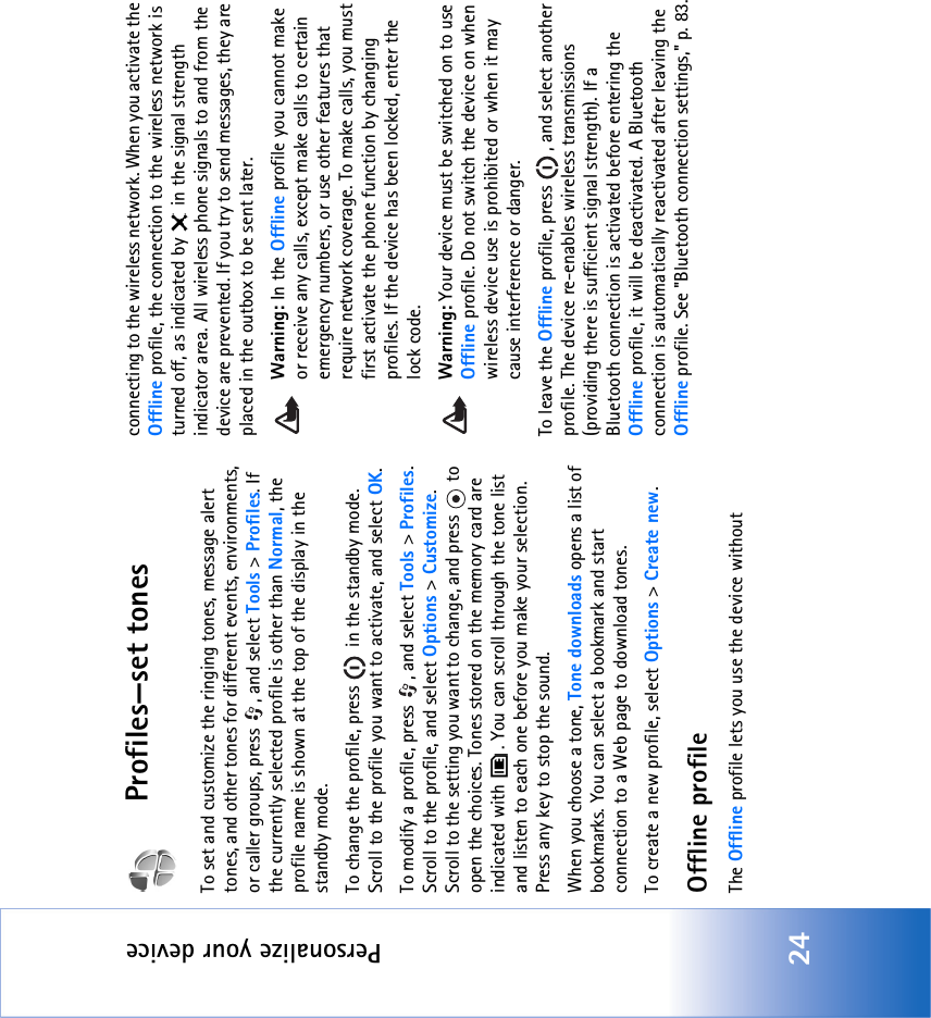 Personalize your device24Profiles—set tonesTo set and customize the ringing tones, message alert tones, and other tones for different events, environments, or caller groups, press  , and select Tools &gt; Profiles. If the currently selected profile is other than Normal, the profile name is shown at the top of the display in the standby mode.To change the profile, press   in the standby mode. Scroll to the profile you want to activate, and select OK.To modify a profile, press  , and select Tools &gt; Profiles. Scroll to the profile, and select Options &gt; Customize. Scroll to the setting you want to change, and press   to open the choices. Tones stored on the memory card are indicated with  . You can scroll through the tone list and listen to each one before you make your selection. Press any key to stop the sound.When you choose a tone, Tone downloads opens a list of bookmarks. You can select a bookmark and start connection to a Web page to download tones.To create a new profile, select Options &gt; Create new.Offline profileThe Offline profile lets you use the device withoutconnecting to the wireless network. When you activate the Offline profile, the connection to the wireless network is turned off, as indicated by   in the signal strength indicator area. All wireless phone signals to and from the device are prevented. If you try to send messages, they are placed in the outbox to be sent later.Warning: In the Offline profile you cannot make or receive any calls, except make calls to certain emergency numbers, or use other features that require network coverage. To make calls, you must first activate the phone function by changing profiles. If the device has been locked, enter the lock code.Warning: Your device must be switched on to use Offline profile. Do not switch the device on when wireless device use is prohibited or when it may cause interference or danger.To leave the Offline profile, press  , and select another profile. The device re-enables wireless transmissions (providing there is sufficient signal strength). If a Bluetooth connection is activated before entering the Offline profile, it will be deactivated. A Bluetooth connection is automatically reactivated after leaving the Offline profile. See &quot;Bluetooth connection settings‚&quot; p. 83.
