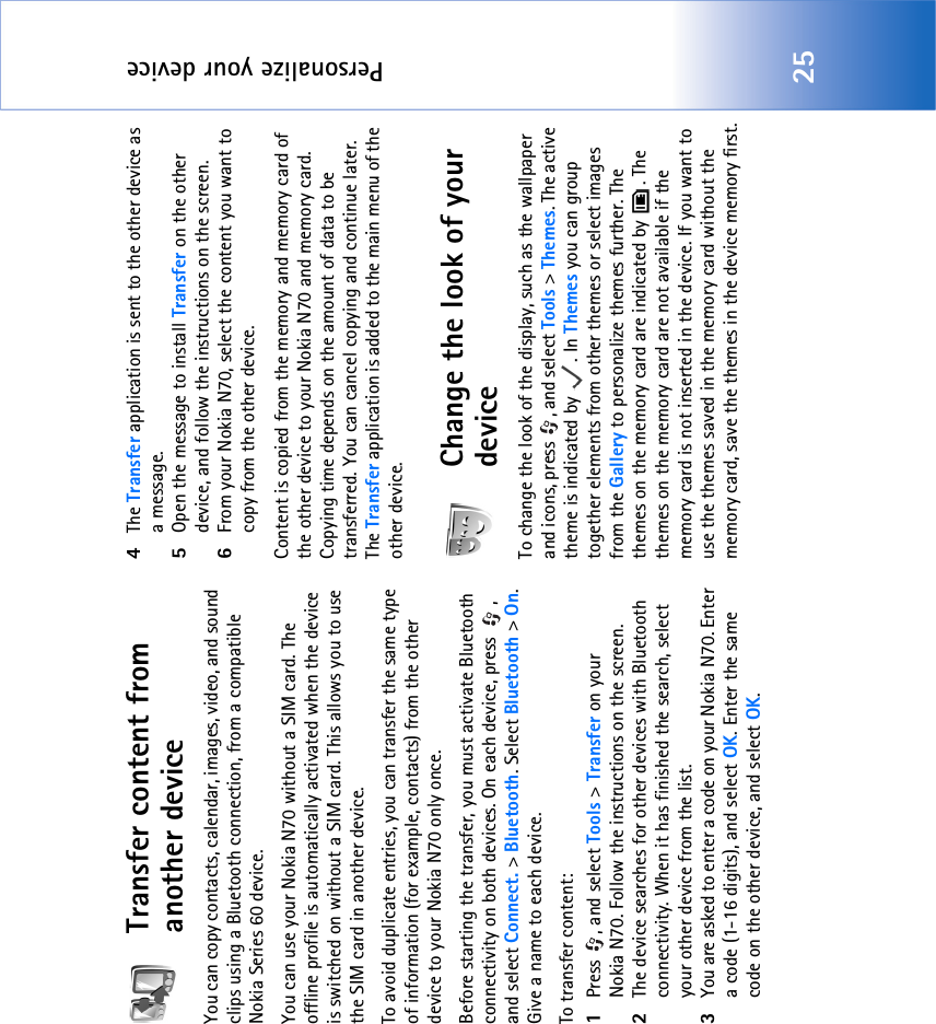 Personalize your device25Transfer content from another deviceYou can copy contacts, calendar, images, video, and sound clips using a Bluetooth connection, from a compatible Nokia Series 60 device.You can use your Nokia N70 without a SIM card. The offline profile is automatically activated when the device is switched on without a SIM card. This allows you to use the SIM card in another device.To avoid duplicate entries, you can transfer the same type of information (for example, contacts) from the other device to your Nokia N70 only once.Before starting the transfer, you must activate Bluetooth connectivity on both devices. On each device, press  , and select Connect. &gt; Bluetooth. Select Bluetooth &gt; On. Give a name to each device.To transfer content:1Press , and select Tools &gt; Transfer on your Nokia N70. Follow the instructions on the screen.2The device searches for other devices with Bluetooth connectivity. When it has finished the search, select your other device from the list.3You are asked to enter a code on your Nokia N70. Enter a code (1-16 digits), and select OK. Enter the same code on the other device, and select OK.4The Transfer application is sent to the other device as a message.5Open the message to install Transfer on the other device, and follow the instructions on the screen.6From your Nokia N70, select the content you want to copy from the other device.Content is copied from the memory and memory card of the other device to your Nokia N70 and memory card. Copying time depends on the amount of data to be transferred. You can cancel copying and continue later. The Transfer application is added to the main menu of the other device.Change the look of your deviceTo change the look of the display, such as the wallpaper and icons, press  , and select Tools &gt; Themes. The active theme is indicated by  . In Themes you can group together elements from other themes or select images from the Gallery to personalize themes further. The themes on the memory card are indicated by  . The themes on the memory card are not available if the memory card is not inserted in the device. If you want to use the themes saved in the memory card without the memory card, save the themes in the device memory first.