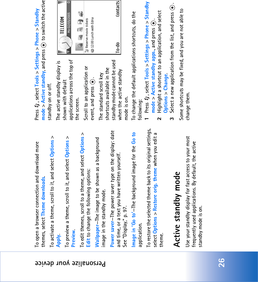 Personalize your device26To open a browser connection and download more themes, select Theme downloads.To activate a theme, scroll to it, and select Options &gt; Apply.To preview a theme, scroll to it, and select Options &gt; Preview.To edit themes, scroll to a theme, and select Options &gt; Edit to change the following options:Wallpaper—The image to be shown as a background image in the standby mode.Power saver—The power saver type on the display: date and time, or a text you have written yourself. See &quot;Display‚&quot; p. 97.Image in &apos;Go to&apos;—The background image for the Go to application.To restore the selected theme back to its original settings, select Options &gt; Restore orig. theme when you edit a theme.Active standby modeUse your standby display for fast access to your most frequently used applications. By default, the active standby mode is on.Press , select Tools &gt; Settings &gt; Phone &gt; Standby mode &gt; Active standby, and press   to switch the active standby on or off.The active standby display is shown with default applications across the top of the screen.Scroll to an application or event, and press  .The standard scroll key shortcuts available in the standby mode cannot be used when the active standby mode is on.To change the default applications shortcuts, do the following:1Press , select Tools &gt; Settings &gt; Phone &gt; Standby mode &gt; Active standby apps., and press  .2Highlight a shortcut to an application, and select Options &gt; Change.3Select a new application from the list, and press  .Some shortcuts may be fixed, and you are not able to change them.