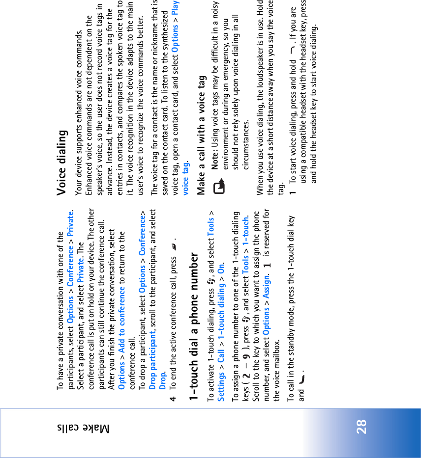 Make calls28To have a private conversation with one of the participants, select Options &gt; Conference &gt; Private. Select a participant, and select Private. The conference call is put on hold on your device. The other participants can still continue the conference call. After you finish the private conversation, select Options &gt; Add to conference to return to the conference call.To drop a participant, select Options &gt; Conference&gt; Drop participant, scroll to the participant, and select Drop. 4To end the active conference call, press  .1-touch dial a phone numberTo activate 1-touch dialing, press  , and select Tools &gt; Settings &gt; Call &gt; 1-touch dialing &gt; On.To assign a phone number to one of the 1-touch dialing keys ( — ), press  , and select Tools &gt; 1-touch. Scroll to the key to which you want to assign the phone number, and select Options &gt; Assign.   is reserved for the voice mailbox. To call in the standby mode, press the 1-touch dial key and .Voice dialingYour device supports enhanced voice commands. Enhanced voice commands are not dependent on the speaker’s voice, so the user does not record voice tags in advance. Instead, the device creates a voice tag for the entries in contacts, and compares the spoken voice tag to it. The voice recognition in the device adapts to the main user’s voice to recognize the voice commands better.The voice tag for a contact is the name or nickname that is saved on the contact card. To listen to the synthesized voice tag, open a contact card, and select Options &gt; Play voice tag.Make a call with a voice tagNote: Using voice tags may be difficult in a noisy environment or during an emergency, so you should not rely solely upon voice dialing in all circumstances.When you use voice dialing, the loudspeaker is in use. Hold the device at a short distance away when you say the voice tag.1To start voice dialing, press and hold  . If you are using a compatible headset with the headset key, press and hold the headset key to start voice dialing.