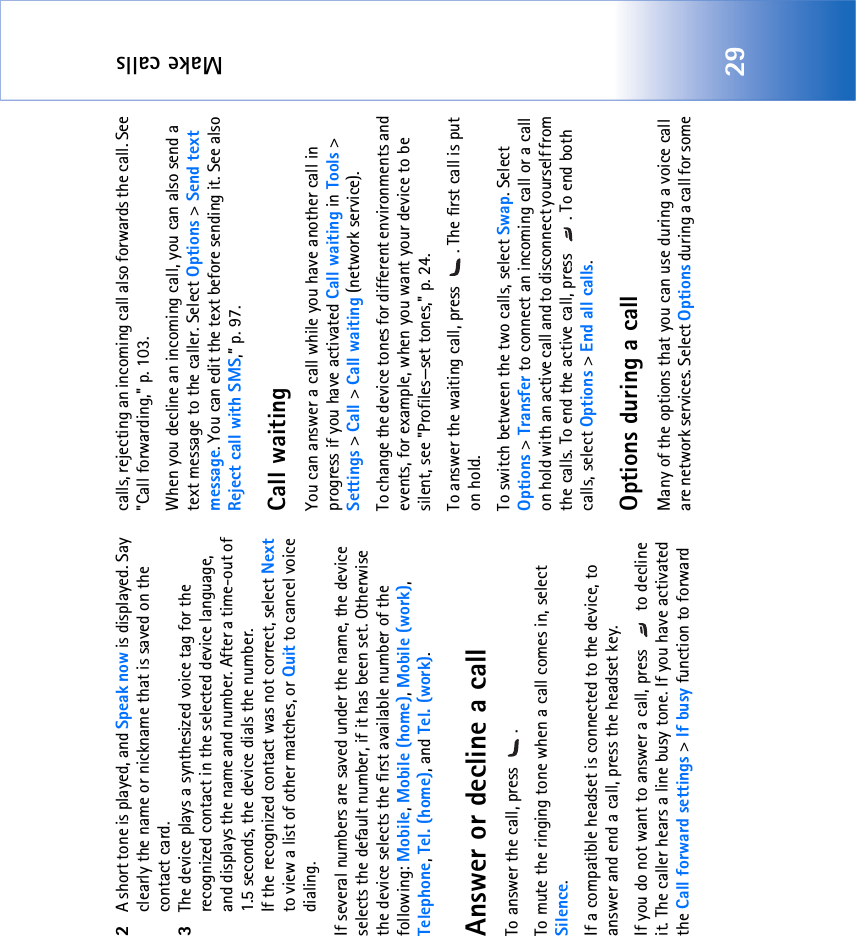 Make calls292A short tone is played, and Speak now is displayed. Say clearly the name or nickname that is saved on the contact card.3The device plays a synthesized voice tag for the recognized contact in the selected device language, and displays the name and number. After a time-out of 1.5 seconds, the device dials the number.If the recognized contact was not correct, select Next to view a list of other matches, or Quit to cancel voice dialing.If several numbers are saved under the name, the device selects the default number, if it has been set. Otherwise the device selects the first available number of the following: Mobile, Mobile (home), Mobile (work), Telephone, Tel. (home), and Tel. (work).Answer or decline a callTo answer the call, press  . To mute the ringing tone when a call comes in, select Silence.If a compatible headset is connected to the device, to answer and end a call, press the headset key.If you do not want to answer a call, press   to decline it. The caller hears a line busy tone. If you have activated the Call forward settings &gt; If busy function to forward calls, rejecting an incoming call also forwards the call. See &quot;Call forwarding‚&quot; p. 103.When you decline an incoming call, you can also send a text message to the caller. Select Options &gt; Send text message. You can edit the text before sending it. See also Reject call with SMS,” p. 97.Call waitingYou can answer a call while you have another call in progress if you have activated Call waiting in Tools &gt; Settings &gt; Call &gt; Call waiting (network service).To change the device tones for different environments and events, for example, when you want your device to be silent, see &quot;Profiles—set tones‚&quot; p. 24.To answer the waiting call, press  . The first call is put on hold.To switch between the two calls, select Swap. Select Options &gt; Transfer to connect an incoming call or a call on hold with an active call and to disconnect yourself from the calls. To end the active call, press  . To end both calls, select Options &gt; End all calls.Options during a callMany of the options that you can use during a voice call are network services. Select Options during a call for some 