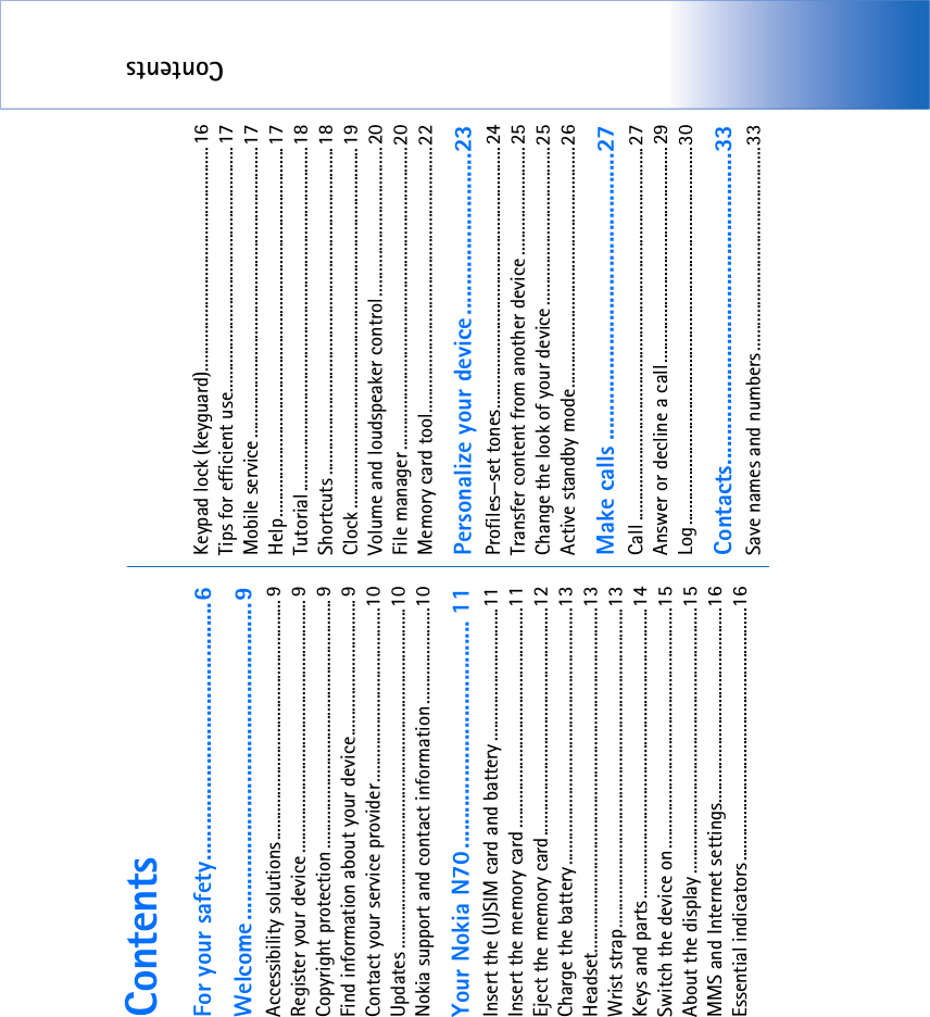 ContentsContentsFor your safety...........................................6Welcome.....................................................9Accessibility solutions.......................................................... 9Register your device ............................................................. 9Copyright protection ............................................................ 9Find information about your device.................................9Contact your service provider..........................................10Updates ..................................................................................10Nokia support and contact information .......................10Your Nokia N70...................................... 11Insert the (U)SIM card and battery ................................11Insert the memory card .....................................................11Eject the memory card.......................................................12Charge the battery..............................................................13Headset...................................................................................13Wrist strap.............................................................................13Keys and parts......................................................................14Switch the device on..........................................................15About the display ................................................................15MMS and Internet settings...............................................16Essential indicators.............................................................16Keypad lock (keyguard)......................................................16Tips for efficient use...........................................................17Mobile service ......................................................................17Help.........................................................................................17Tutorial...................................................................................18Shortcuts ...............................................................................18Clock .......................................................................................19Volume and loudspeaker control....................................20File manager.........................................................................20Memory card tool................................................................22Personalize your device...........................23Profiles—set tones...............................................................24Transfer content from another device ..........................25Change the look of your device ......................................25Active standby mode..........................................................26Make calls ................................................27Call ..........................................................................................27Answer or decline a call....................................................29Log...........................................................................................30Contacts....................................................33Save names and numbers.................................................33