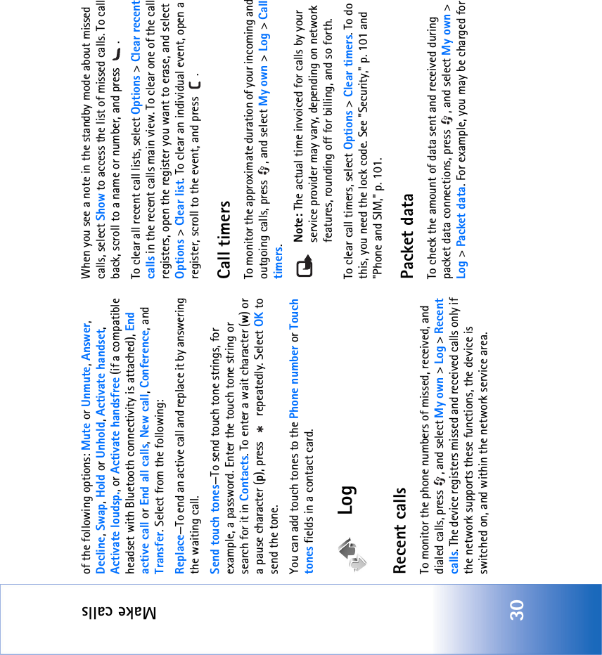 Make calls30of the following options: Mute or Unmute, Answer, Decline, Swap, Hold or Unhold, Activate handset, Activate loudsp., or Activate handsfree (if a compatible headset with Bluetooth connectivity is attached), End active call or End all calls, New call, Conference, and Transfer. Select from the following: Replace—To end an active call and replace it by answering the waiting call.Send touch tones—To send touch tone strings, for example, a password. Enter the touch tone string or search for it in Contacts. To enter a wait character (w) or a pause character (p), press   repeatedly. Select OK to send the tone.You can add touch tones to the Phone number or Touch tones fields in a contact card. LogRecent calls To monitor the phone numbers of missed, received, and dialed calls, press  , and select My own &gt; Log &gt; Recent calls. The device registers missed and received calls only if the network supports these functions, the device is switched on, and within the network service area.When you see a note in the standby mode about missed calls, select Show to access the list of missed calls. To call back, scroll to a name or number, and press  .To clear all recent call lists, select Options &gt; Clear recent calls in the recent calls main view. To clear one of the call registers, open the register you want to erase, and select Options &gt; Clear list. To clear an individual event, open a register, scroll to the event, and press  .Call timers To monitor the approximate duration of your incoming and outgoing calls, press  , and select My own &gt; Log &gt; Call timers.Note: The actual time invoiced for calls by your service provider may vary, depending on network features, rounding off for billing, and so forth.To clear call timers, select Options &gt; Clear timers. To do this, you need the lock code. See &quot;Security‚&quot; p. 101 and &quot;Phone and SIM‚&quot; p. 101.Packet dataTo check the amount of data sent and received during packet data connections, press  , and select My own &gt; Log &gt; Packet data. For example, you may be charged for 