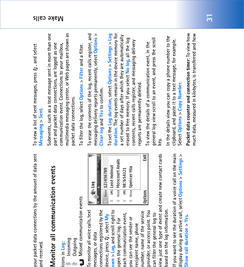 Make calls31your packet data connections by the amount of data sent and received.Monitor all communication eventsIcons in Log: Incoming Outgoing  Missed communication eventsTo monitor all voice calls, text messages, or data connections registered by the device, press  , select My own &gt; Log, and scroll right to open the general log. For each communication event, you can see the sender or recipient name, phone number, name of the service provider, or access point. You can filter the general log to view just one type of event and create new contact cards based on the log information. If you want to see the duration of a voice call on the main display during an active call, select Options &gt; Settings &gt; Show call duration &gt; Yes.To view a list of sent messages, press  , and select Messaging &gt; Sent.Subevents, such as a text message sent in more than one part and packet data connections, are logged as one communication event. Connections to your mailbox, multimedia messaging center, or Web pages are shown as packet data connections.To filter the log, select Options &gt; Filter and a filter.To erase the contents of the log, recent calls register, and messaging delivery reports permanently, select Options &gt; Clear log and Yes to confirm.To set the Log duration, select Options &gt; Settings &gt; Log duration. The log events remain in the device memory for a set number of days after which they are automatically erased to free memory. If you select No log, all the log contents, recent calls register, and messaging delivery reports are permanently deleted.To view the details of a communication event, in the general log view scroll to an event, and press the scroll key.In the details view you can copy a phone number to the clipboard, and paste it to a text message, for example. Select Options &gt; Copy Number.Packet data counter and connection timer: To view how much data, measured in kilobytes, is transferred and how 