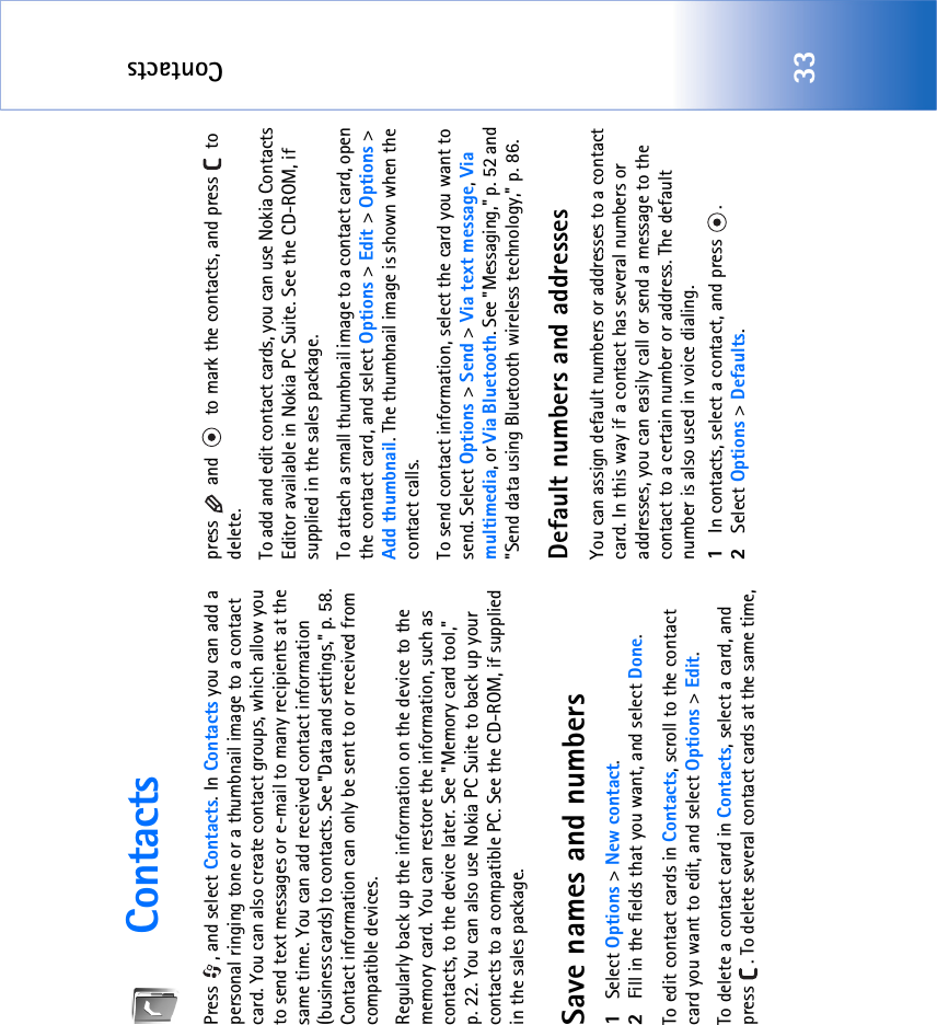 Contacts33ContactsPress , and select Contacts. In Contacts you can add a personal ringing tone or a thumbnail image to a contact card. You can also create contact groups, which allow you to send text messages or e-mail to many recipients at the same time. You can add received contact information (business cards) to contacts. See &quot;Data and settings‚&quot; p. 58. Contact information can only be sent to or received from compatible devices.Regularly back up the information on the device to the memory card. You can restore the information, such as contacts, to the device later. See &quot;Memory card tool‚&quot; p. 22. You can also use Nokia PC Suite to back up your contacts to a compatible PC. See the CD-ROM, if supplied in the sales package.Save names and numbers1Select Options &gt; New contact.2Fill in the fields that you want, and select Done.To edit contact cards in Contacts, scroll to the contact card you want to edit, and select Options &gt; Edit.To delete a contact card in Contacts, select a card, and press  . To delete several contact cards at the same time, press   and   to mark the contacts, and press   to delete.To add and edit contact cards, you can use Nokia Contacts Editor available in Nokia PC Suite. See the CD-ROM, if supplied in the sales package.To attach a small thumbnail image to a contact card, open the contact card, and select Options &gt; Edit &gt; Options &gt; Add thumbnail. The thumbnail image is shown when the contact calls.To send contact information, select the card you want to send. Select Options &gt; Send &gt; Via text message, Via multimedia, or Via Bluetooth. See &quot;Messaging‚&quot; p. 52 and &quot;Send data using Bluetooth wireless technology‚&quot; p. 86.Default numbers and addressesYou can assign default numbers or addresses to a contact card. In this way if a contact has several numbers or addresses, you can easily call or send a message to the contact to a certain number or address. The default number is also used in voice dialing.1In contacts, select a contact, and press  .2Select Options &gt; Defaults.